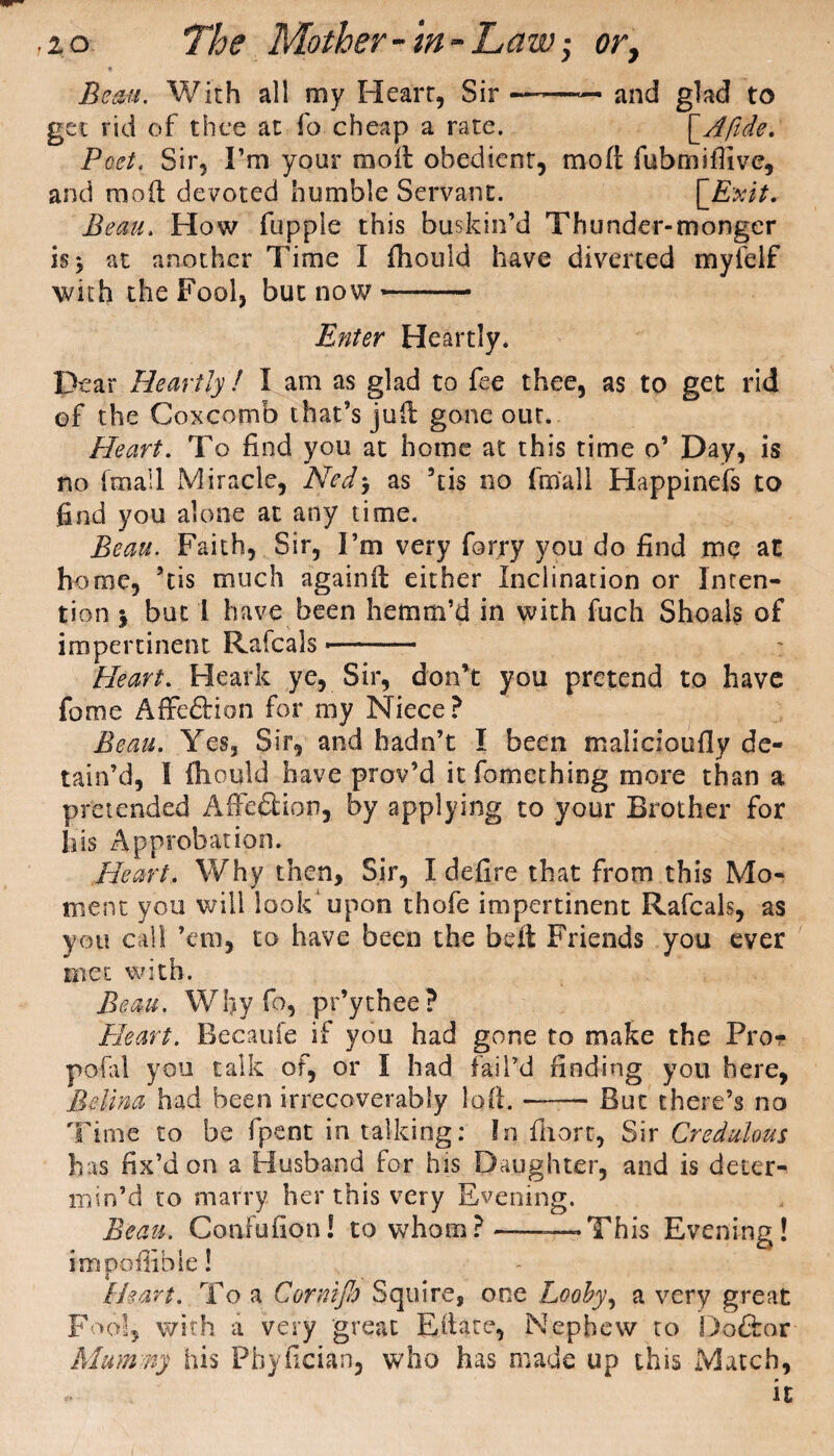 Beau. With all my Heart, Sir — and glad to get rid of thee at fo cheap a rate. [Afide. Poet. Sir, I’m your moil obedient, mod fubmiilive, and mod devoted humble Servant. ['Exit. Beau. How fupple this buskin’d Thunder-monger is* at another Time I fhould have diverted myfelf with the Fool, but now- Enter Heartly. Dear Heartly ! I am as glad to fee thee, as to get rid of the Coxcomb that’s jud gone out. Heart. To find you at home at this time o’ Day, is no [mail Miracle, Nedj as 5tis no final! Happinefs to find you alone at any time. Beau. Faith, Sir, I’m very forry you do find me at home, ’tis much againd either Inclination or Inten¬ tion j but 1 have been hemm’d in with fuch Shoals of impertinent Rafcals-- Heart. Heath ye, Sir, don’t you pretend to have fome Affe&ion for my Niece? Beau. Yes, Sir, and hadn’t I been malicioufly de¬ tain’d, I fliould have prov’d itfomething more than a pretended Affe&ion, by applying to your Brother for h'is Approbation. Heart. Why then. Sir, X defire that from this Mo¬ ment you will look upon thofe impertinent Rafcals, as you call ’em, to have been the belt Friends you ever met with. Beau. Why fo, pr’ythee? Heart. Becaufe if you had gone to make the Pro- pofal you talk of, or I had fail’d finding you here, Belina had been irrecoverably Iqft. —— But there’s no Time to be (pent in talking: In fiiort, Sir Credulous has fix’d on a Husband for his Daughter, and is deter¬ min’d to marry her this very Evening. Beau. Confufion! to whom? —This Evening! impofiibie! Heart. To a Cornijh Squire, one Looby, a very great Fool, with a very great Edate, Nephew to Do&ar Mummy his Pbyficiao, who has made up this Match, * it