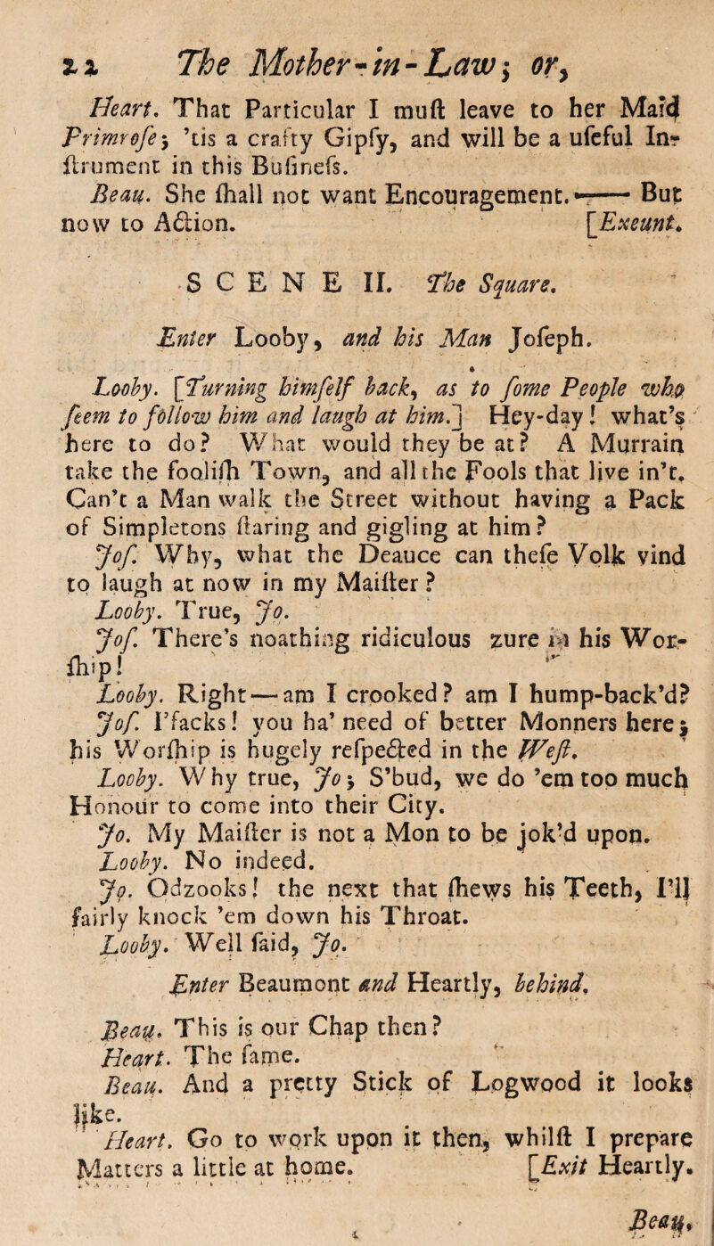 Heart. That Particular I mu ft leave to her Marc} Primrofey ’tis a crafty Gipfy, and will be a ufeful In? ftrument in this Bufinefs. Beau. She (hall not want Encouragement.—— But now to A&ion. ['Exeunt. SCENE II. 'the Square, Enter Looby, and his Man Jofeph. * Looby. [turning himfelf hack, as to fome People who feem to follow him and laugh at him.] Hey-day! what’s here to do? What would they be at? A Murrain take the foolifh Town, and all the Fools that live in’t. Can’t a Man walk the Street without having a Pack of Simpletons flaring and gigling at him? Jof. Why, what the Deauce can thefe Volk vind to laugh at now in my Maifter ? Looby. True, Jo. Jof. There’s noathing ridiculous zure i \ his Wor- fh?P! Looby. Right —am I crooked? am I hump-back’d? Jof 1’facks! you ha’ need of better Monners here* his Worfliip is hugely refpe61:ed in the Weft. Looby. Why true, Jo5 S’bud, we do ’em too much Honour to come into their City. Jo. My Maifter is not a Mon to be jok’d upon. Looby. No indeed. Jo. Odzooks! the next that ftiews his Teeth, I’ll fairly knock ’em down his Throat. Looby. Well faid, Jo. Enter Beaumont and Heartly, behind, Bea%. This is our Chap then? Heart. The fame. Beau. And a pretty Stick of Logwood it looks like. Heart. Go to work upon it then, whilft I prepare Matters a little at home. [Exit Heartly. iv1 * > » ■ .