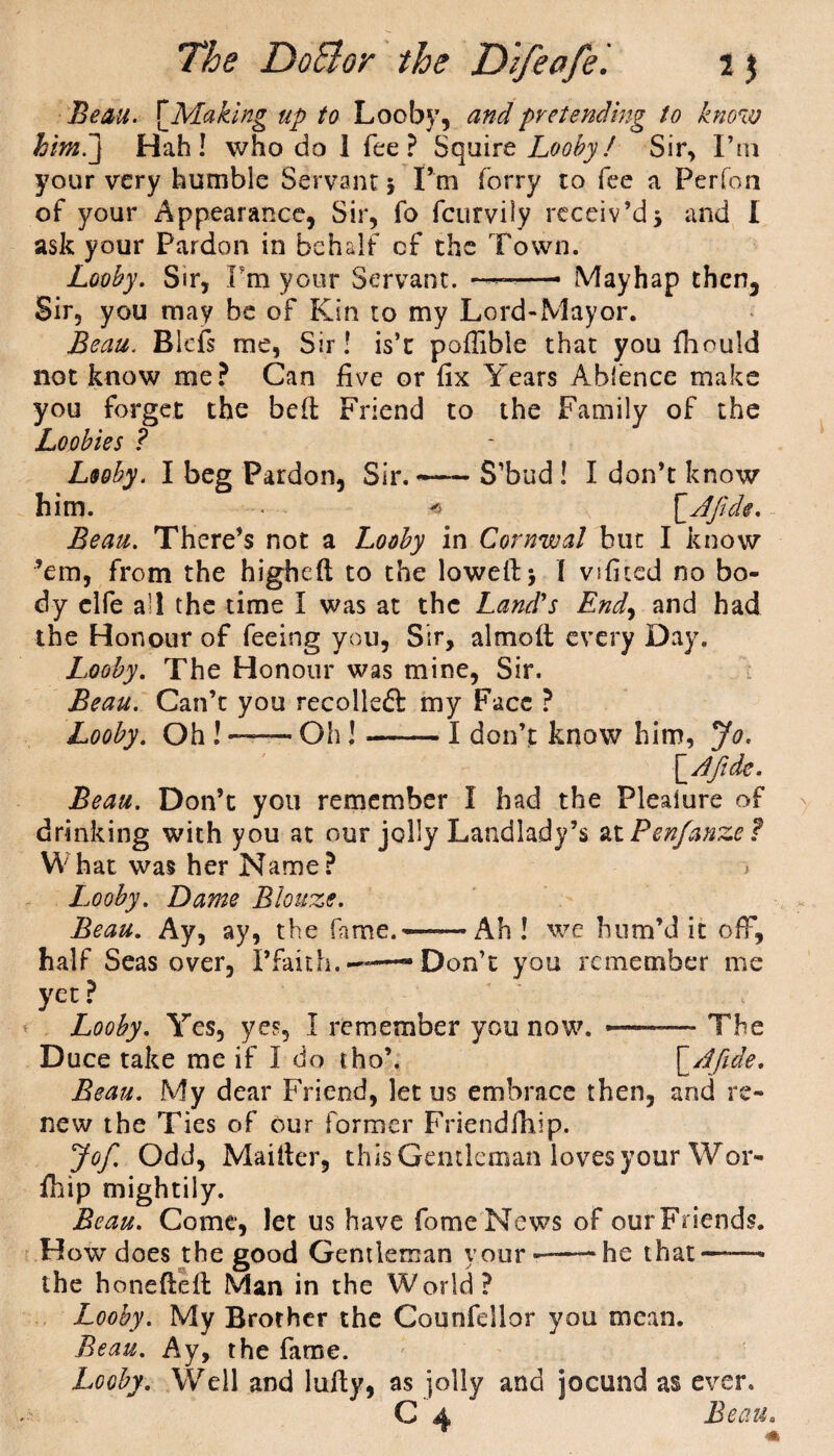 Beau. \Maklng up to Looby, and pretending to know him.j Hah! who do 1 fee? Squire Looby/ Sir, I’m your very humble Servant5 I’m forry to fee a Perfon of your Appearance, Sir, fo fcurvily receiv’d5 and I ask your Pardon in behalf of the Town. Looby. Sir, Fra your Servant. ■■■•—— Mayhap then3 Sir, you may be of Kin to my Lord-Mayor. Beau. Blcfs me, Sir! is’c poffible that you fhould not know me? Can five or fix Years Ablence make you forget the bed Friend to the Family of the Loobies ? Looby. I beg Pardon, Sir.-— S’bud ! I don’t know him. < * £.A fide. Beau. There’s not a Looby in Cornwal but I know ’em, from the higbeft to the loweftj l vsfited no bo¬ dy elfe a’l the time I was at the Land's End\ and had the Honour of feeing you, Sir, almolt every Day. Looby. The Honour was mine, Sir. Beau. Can’t you recoiled my Face ? Looby. Oh ! —* Oh!-I don’t know him, Jo. \_Afide. Beau. Don’t you remember I had the Plealure of drinking with you at our jolly Landlady’s at Penfanze? What was her Name? * L.ooby. Dame Blouze. Beau. Ay, ay, the fame.——Ah ! we hum’d it off, half Seas over, I’faith..—— Don’t you remember me yet ? Looby. Yes, yes, I remember you now. —— The Duce take me if I do tho’. [ A fide. Beau. My dear Friend, let us embrace then, and re¬ new the Ties of our former Friendfhip. Jof. Odd, Maiiter, this Gentleman loves your Wor- fhip mightily. Beau. Come, let us have fomeNews of ourFriends. How does the good Gentleman your --he that—— the honefteil Man in the World? Looby. My Brother the Counfellor you mean. Beau. Ay, the fame. Looby. Well and luily, as jolly and jocund as ever. C 4 Beau.