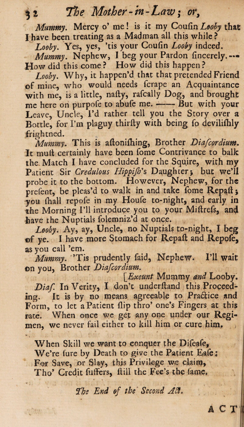Mummy. Mercy o’ me! is it my Coufin Looby that I have been treating as a Madman all this while ? Looby. Yes, yes, ’tis your Coufin Looby indeed. Mummy. Nephew, I beg your Pardon fincerely.— How did this come? How did this happen? Looby. Why, it happen’d that that pretended Friend of mine, who would needs fcrape an Acquaintance with me, is a little, nafty, rafcally Dog, and brought me here on purpofe to abufe me. —— But with your Leave, Uncle, I’d rather tell you the Story over a Bottle, for I’m plaguy thirfty with being fp devilifhly frightned. Mummy. This is aftonilhing, Brother Diafcordium. It mull certainly have been fome Contrivance to balk tha Match I have concluded for the Squire, with my Patient Sir Credulous Hippijh's Daughter5 but we’ll probe it to the bottom. However, Nephew, for the prefent, be pleas’d to walk in and take fome Repaft * you (hall repofe in my Houfe to-night, and early in the Morning I’ll introduce you to your Miftrefs, an<J have the Nuptials folemniz’d at once. Looby. Ay, ay, Uncle, no Nuptials to-night, I beg ©f ye. I have more Stomach for Repaft and Repofe, as you call ’em. Mummy. ’Tis prudently faid, Nephew. I’ll wait on you, Brother Diafcordium. [Exeunt Mummy and Looby. Diaf In Verity, I don’t underftand this Proceed¬ ing. It is by no means agreeable to Praftice and Form, to let a Patient flip thro’ one’s Fingers at this rate. When once we get any one under our Regi¬ men, we never fail either to kill him or cure him. When Skill we want to conquer the Difeafe, We’re fure by Death to give the Patient Eafe; For Save, or Slav, this Privilege we claim, Tho’ Credit differs, ftill the Fee’s the fame. The End of the Second Aft*