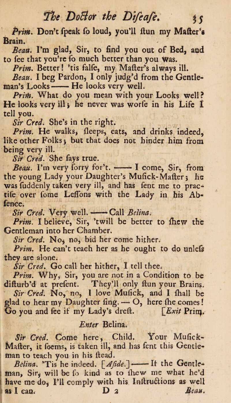 Don’t fpeak fo loud, you’ll llun my Matter’s Brain. Beau. I’m glad. Sir, to find you out of Bed, and to fee that you’re fo much better than you was. Prim. Better! ’tis falfe, my Matter’s always ill. Beau. I beg Pardon, I only judg’d from the Gentle¬ man’s Looks-He looks very welh Print. What do you mean with your Looks well? He looks very ill} he never was worfe in his Life t tell you. Sir Cred. She’s in the right. Prim. He walks* fleeps, eats, and drinks indeed, like other Folks5 but that does not hinder him from being very ill. Sir Cred. She fays true. Beau. I’m very forry for’t. —- I come, Sir, from the young Lady your Daughter’s Mufick-Matter 5 he was fuddenly taken very ill, and has fent me to prac- tife over fome Leffons with the Lady in his Ab- fence. Sir Cred. Very well. *—-Call Belina.• Prim. I believe, Sir, ’twill be better to fhew the Gentleman into her Chamber. Sir Cred. No, no, bid her come hither. Prim. He can’t teach her as he ought to do unlefs they are alone. Sir Cred. Go call her hither, I tell thee. Prim. Why, Sir, you are not in a Condition to be ditturb’d at prefent. They’ll only ftun your Brains. Sir Cred. No, no, I love Mufick, and I {hall be glad to hear my Daughter fing. O, here {he comes! Go you and fee if my Lady’s drett. [Exit Prinj. Enter Belina. Sir Cred. Come here. Child. Your Mufick- Matter, it feems, is taken ill, and has fent this Gentle¬ man to teach you in his ftead* Belina. ’Tis he indeed. [Afide—— It the Gentle¬ man, Sir* will be fo kind as to {hew me what he’d have me do, I’ll comply with his Inttru6tions as well