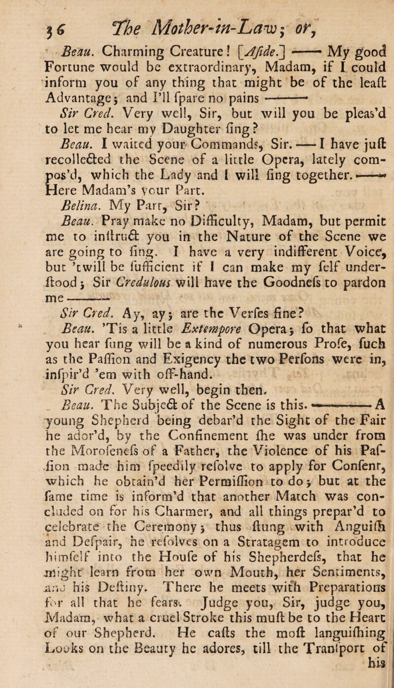 Beau. Charming Creature! [.A fide.] —— My good Fortune would be extraordinary. Madam, if I could inform you of any thing that might be of the lead Advantage* and I’ll fpare no pains-—• Sir Cred. Very well, Sir, but will you be pleas’d to let me hear my Daughter fing? Beau. I waited your Commands, Sir. — I have juft recollected the Scene of a little Opera, lately com- Eas’d, which the Lady and l will fing together.—* lere Madam’s your Part. Belina. My Parr, Sir? Beau. Pray make no Difficulty, Madam, but permit use to inltruCt you in the Nature of the Scene we are going to fing. I have a very indifferent Voice, but ’twill be fufficient if I can make my felf under¬ wood* Sir Credulous will have the Goodnefs to pardon me —-— Sir Cred. Ay, ay* are the Verfes fine? Beau. ’Tis a little Extempore Opera* fo that what you hear fang will be a kind of numerous Profe, fuch as the Paffion and Exigency the two Perfons were in, infpir’d ’em with off-hand. Sir Cred. Very well, begin then. Beau. The Subject of the Scene is this.*——-A young Shepherd being debat’d the Sight of the Fair he ador’d, by the Confinement file was under from the Morofenefs of a Father, the Violence of his Paf- .fion made him fpeedily refolve to apply for Confenr, which he obtain’d her Permiffion to do* but at the fame time is inform’d that another Match was con¬ cluded on for his Charmer, and all things prepar’d to celebrate the Ceremony * thus ftung with Anguifii and Defpair, he refoives on a Stratagem to introduce himfelf into the Houfe of his Shepherdefs, that he might learn from her own Mouth, her Sentiments, his Deftiny. There he meets with Preparations ayi \ * for all that he fears-. Judge you, Sir, judge you. Madam, what a cruel Stroke this mull be to the Heart of our Shepherd. He calls the molt languilhing Looks on the Beauty he adores, till the T rani port of his