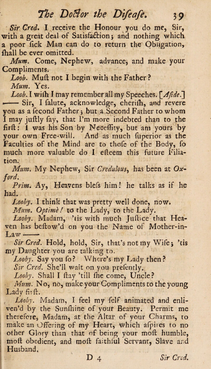 Sir Cred. I .receive the Honour you do me, Sir, with a great deal of Satisfadlion $ and nothing which a poor fick Man can do to return the Obligation, fliall be ever omitted. Mum, Come, Nephew, advance, and make your Compliments. Loob. Muft not I begin with the Father? Mum. Yes. Loob. I wifh I may remember all my Speeches. \_Afide7\ »-Sir, I falute, acknowledge, cherifh, and revere you as a fecond Father but a Second Father to whom I may juftly fay, that I’m more indebted than to the firfl: I was his Son by Neceftity, but am yours by your own Free-will. And as much fuperior as the Faculties of the Mind are to thofe of the Body, fo much more valuable do I efleem this future Filia¬ tion. Mum. My Nephew, Sir Credulous, has been at Ox¬ ford. Prim. Ay, Heavens blefs him! he talks as if he had. Looby. I think that was pretty well done, now. Mum. Optime! to the Lady, to the Lady. Looby. Madam, ’tis with much Juftice that Hea¬ ven has bellow’d on you the Name of Mother-in- Law --- Sir Cred. Hold, hold, Sir, that’s not my Wife j ’tis my Daughter you are talking to. Looby. Say you fo? Where’s my Lady then? Sir Cred. She’ll wait on you prefently. Looby. Shall I (lay ’till fhe come, Uncle? Mum. No, no, make your Compliments to the young Ladv fir ft. j Looby. Madam, I feel my felf animated and enli¬ ven’d by the Sunfhine of your Beauty, Permit me therefore. Madam, at the Altar of your Charms, to make an Offering of my Heart, which afpires to no other Glory than that of being your moft humble, mod obedient, and moft faithful Servant, Slave and Husband,