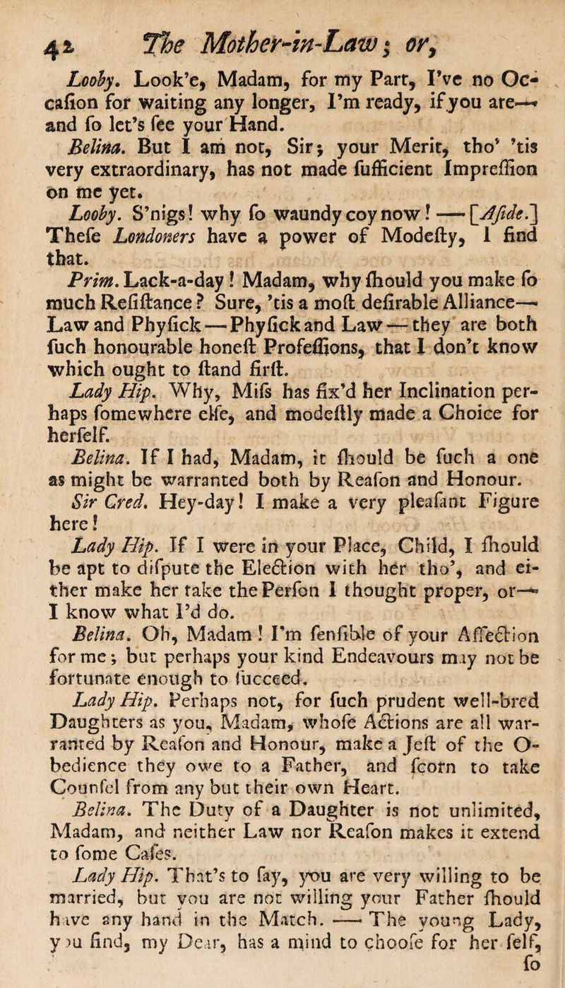 Looby. Look’e, Madam, for my Parr, I’ve no Oc- cafion for waiting any longer, I’m ready, if you are-** and fo let’s fee your Hand. Belim. But I am not, Sir; your Merit, tho’ ’tis very extraordinary, has not made fufficient Imprefiion on me yet. Looby. S’nigs ! why fo waundy coy now! —\Afide7\ Thefe Londoners have a power of Modefty, 1 find that. Prim. Lack-a-day ! Madam, why fliould you make fo much Refiftance ? Sure, ’tis a moft defirable Alliance—• Law and Phyfick—PhyfickandLaw — they are both fuch honourable honeft Profeflions, that I don’t know which ought to (land firft. Lady Hip. Why, Mifs has fix’d her Inclination per¬ haps fomewhere elfe, and modeftly made a Choice for herfelf. Belim. If I had, Madam, it fliould be fuch a one as might be warranted both by Reafon and Honour. Sir Cred. Hey-day! I make a very plea fa at Figure here! Lady Hip. If I were in your Place, Child, I fhould be apt to difpute the Ele&ion with her tho% and ei¬ ther make her rake thePerfon I thought proper, or~^ I know what Pd do. Belina. Oh, Madam ! I’m fenfible of your Affeftion for me *, but perhaps your kind Endeavours may not be fortunate enough to fucceed. Lady Hip. Perhaps not, for fuch prudent well-bred Daughters as you. Madam, whofe Adtions are all war¬ ranted by Reafon and Honour, make a Jeft of the O- bedience they owe to a Father, and fcorn to take Counfel from any but their own Heart. Belina. The Duty of a Daughter is not unlimited. Madam, and neither Law nor Reafon makes it extend to fome Cafes. Lady Hip. That’s to fay, you are very willing to be married, but you are not willing your Father fhould have any hand in the Match. —- The young Lady, y m find, my Dear, has a mind to choofe for her felf, fo