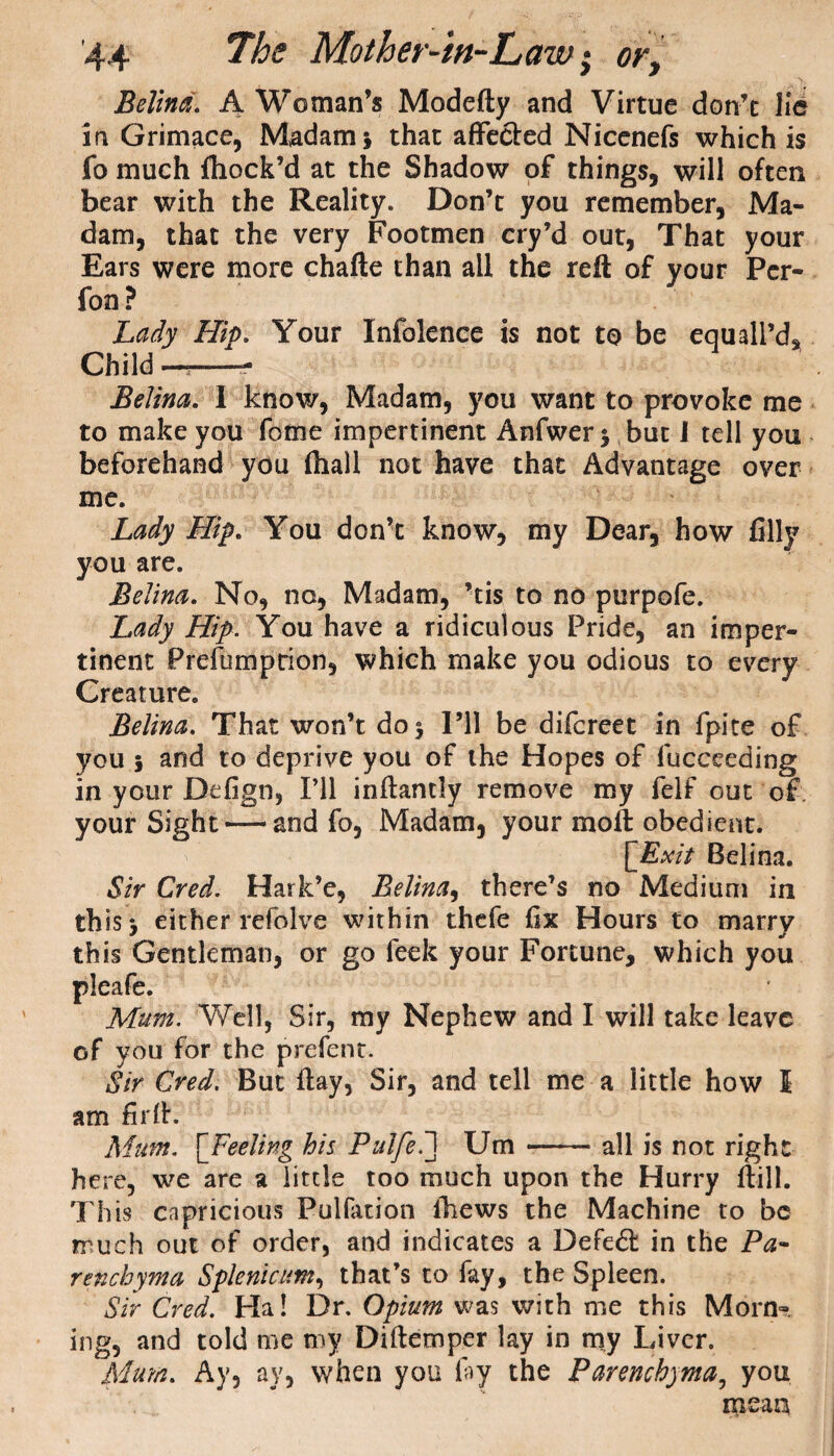 Belina. A Woman’s Modefty and Virtue don’t lie in Grimace, Madam\ that affected Nicenefs which is fo much ftiock’d at the Shadow of things, will often bear with the Reality. Don’t you remember, Ma¬ dam, that the very Footmen cry’d out, That your Ears were more chafte than all the reft of your Per- fon? Lady Hip. Your Infolence is not to be equail'd* Child —- Belina. I know, Madam, you want to provoke me to make you fome impertinent Anfwer* but 1 tell you beforehand you fliali not have that Advantage over me. Lady Hip. You don’t know, my Dear, how filly you are. Belina. No, no, Madam, ’tis to no purpofe. Lady Hip. You have a ridiculous Pride, an imper¬ tinent Prefumption, which make you odious to every Creature. Belina. That won’t do 5 I’ll be difcreet in fpite of you j and to deprive you of the Hopes of fucceeding in your Defign, I’ll inftantiy remove my felf out of your Sight — and fo, Madam, your moft obedient. [Exit Belina. 1Sir Cred. Hark’e, Belina, there’s no Medium in this 3 either refolve within thcfe fix Hours to marry this Gentleman, or go feek your Fortune, which you Well, Sir, my Nephew and I will take leave of you for the prefent. Sir Cred. But ftay, Sir, and tell me a little how I am firfh Mum. [Feeling his Pulfe7\ Um --all is not right here, we are a little too much upon the Hurry ftill. This capricious Pulfation fhews the Machine to be much out of order, and indicates a Defedl in the Pa¬ renchyma Splenicum, that’s to fay, the Spleen. Sir Cred. Ha! Dr. Opium was with me this Morn~ ing, and told me my Diftemper lay in my Liver. Mum. Ay, ay, when you fay the Parenchyma, you mean pleafe. Mum.