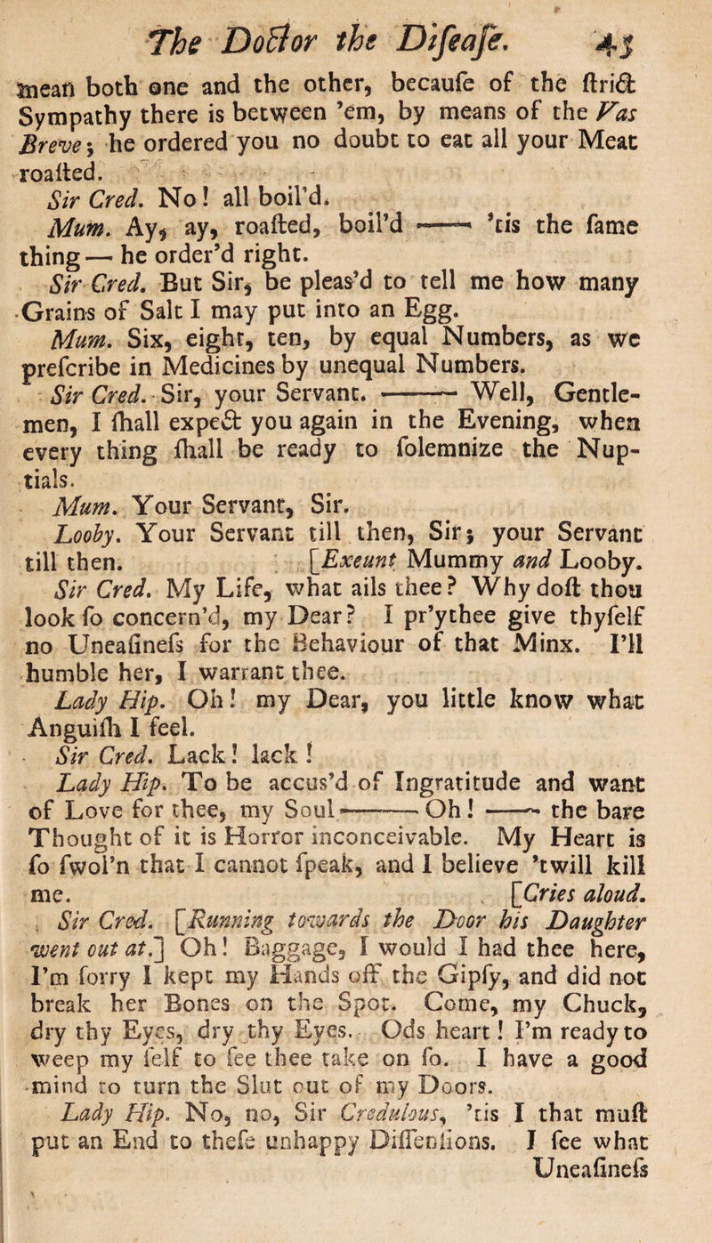 mean both one and the other, becaufe of the Arid Sympathy there is between ’em, by means of the Fas Breve; he ordered you no doubt to eat all your Meat roalted. § Sir Cred. No! all boil’d. Mum. Ay, ay, roafted, boil’d •—*tis the fame thing— he order’d right. Sir Cred. But Sir, be pleas’d to tell me how many ■ Grains of Salt I may put into an Egg. Mum. Six, eight, ten, by equal Numbers, as we prefcribe in Medicines by unequal Numbers. Sir Cred. Sir, your Servant. -- Well, Gentle¬ men, I fhall expert you again in the Evening, when every thing fliall be ready to folemnize the Nup¬ tials. Mum. Your Servant, Sir. Looby. Your Servant till then, Sir; your Servant till then. [Exeunt Mummy and Looby. Sir Cred. My Life, what ails thee? Why doft thou look fo concern’d, my Dear? I pr’ythee give thyfelf no Uneafinefs for the Behaviour of that Minx. I’ll humble her, I warrant thee. Lady Hip. Oh! my Dear, you little know what Anguilh I feel. Sir Cred. Lack! lack ! Lady Hip. To be accus’d of Ingratitude and want of Love for thee, my Soul———- Oh ! -- the bare Thought of it is Horror inconceivable. My Heart is fo fwol’n that I cannot fpeak, and I believe ’twill kill me. , [Cries aloud. Sir Cred. [Running towards the Door his Daughter went out at!] Oh! Baggage, I would I had thee here. I’m forty I kept my Hands off the Gipfy, and did not break her Bones on the Spot. Come, my Chuck, dry thy Eyes, dry thy Eyes. Ods heart! I’m ready to weep my felf to fee thee take on fo. I have a good mind to turn the Slut out of niy Doors. Lady Hip. No, no, Sir Credulous, ’tis I that mull put an End to thefe unhappy Differ, lions. I fee what Uneafinefs