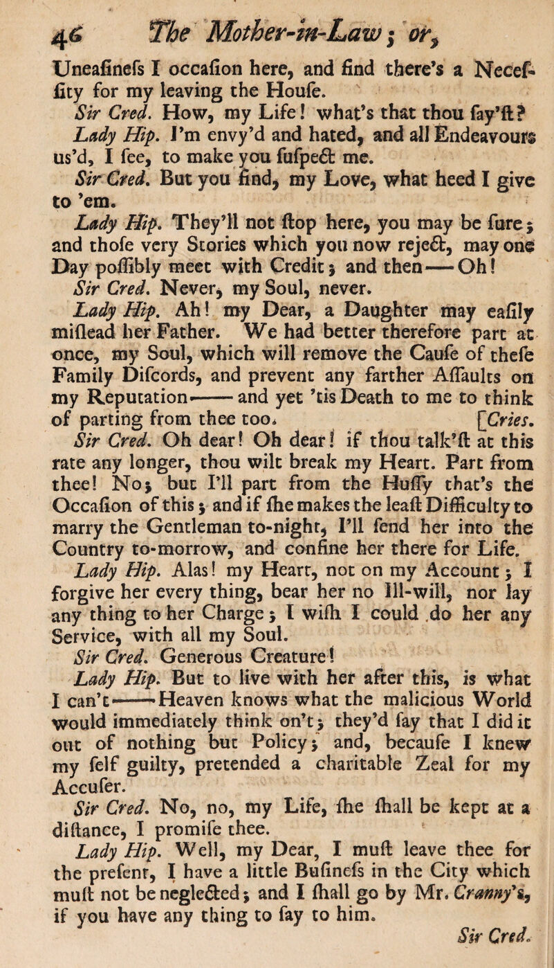 Uneafinefs I occafion here, and find there’s a Necef- fity for my leaving the Houfe. Sir Cred. How, my Life! what’s that thou fay’d? Lady Hip. I’m envy’d and hated, and all Endeavours us’d, I fee, to make you fufpefl: me. Sir Cred. But you find* my Love, what heed I give to ’em. Lady Hip. They’ll not flop here, you may be fure$ and thofe very Stories which you now reje£b, may one Day poffibly meet with Credit5 and then—Oh! Sir Cred. Never, my Soul, never. Lady Hip. Ah! my Dear, a Daughter may eafily miflead her Father. We had better therefore part at once, my Soul, which will remove the Caufe of thefe Family Difcords, and prevent any farther Affaults on my Reputation*-and yet ’tis Death to me to think of parting from thee too. [Cries. Sir Cred. Oh dear! Oh dear! if thou talk’d at this rate any longer, thou wilt break my Heart. Part from thee! No* but I’ll part from the Huffy that’s the Occafion of this y and if fhe makes the lead Difficulty to marry the Gentleman to-night, I’ll fend her into the Country to-morrow, and confine her there for Life. Lady Hip. Alas! my Heart, not on my Account 5 I forgive her every thing, bear her no Ill-will, nor lay any thing to her Charge 5 I wifbi I could do her any Service, with all my Soul. Sir Cred. Generous Creature 1 Lady Hip. But to live with her after this, is what I can’t——Heaven knows what the malicious World would immediately think on’tj they’d fay that I did it out of nothing but Policy j and, becaufe I knew my felf guilty, pretended a charitable Zeal for my Accufer. Sir Cred. No, no, my Life, fhe fhall be kept at a diftance, I promife thee. Lady Hip. Well, my Dear, I mud leave thee for the prefenr, I have a little Bufinefs in the City which mud not be negle&ed; and I fhall go by Mr. Cranny*s, if you have any thing to fay to him. Sir Cred.