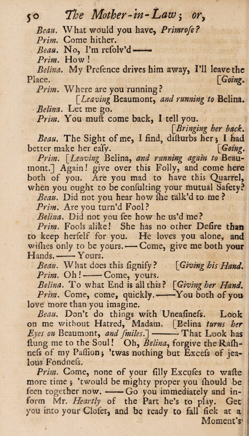Beau. What would you have, Primrofe? Prim. Come hither. Beau. No, I’mrefolv’d—- Prim. How ! Belina. My Prefence drives him away, I’ll leave the Place. [Going. Prim. Where are you running? [Leaving Beaumont, and running to Belina. Belina. Let me go. Prim. You muff come back, I tell you. [Bringing her hack. Beau. The Sight of me, I find, difturbs her* I had better make her eafy. [Going. Prim. [Leaving Belina, and running again to Beau¬ mont.] Again! give over this Folly, and come here both of you. Are you mad to have this Quarrel when you ought to be confuldng your mutual Safety Beau. Did not you hear how flic talk’d to me ? Prim. Are you turn’d Fool? Belina. Did not you fee how he us’d me? Prim. Fools alike! She has no other Defire than to keep herfelf for you. He loves you alone, and wifhes only to be yours. —Come, give me both your Hands. -—- Y ours. Beau. What does this fignify ? [Giving his Hand. Prim. Oh ! —— Come, yours. Belina. To what End is all this? [Giving her Hand. Prim. Come, come, quickly.-You both of you love more than you imagine. Beau. Don’t do things with Uneafinefs. Look on me without Hatred, Madam. [Belina turns her Eyes on Beaumont, and [miles.]-That Look has flung me to the Soul! Oh, Belina, forgive theRafli- nefs of my Paffion* ’twas nothing but Excefs of jea¬ lous Fondnefs. Prim. Come, none of your filly Excufes to wafte more time j ’twould be mighty proper you fliould be feen together now.-Go you immediately and in¬ form Mr. Hearfly of the Part he’s to play. Get you into your Clofet, and bp ready to fall fick at a Moment’s'