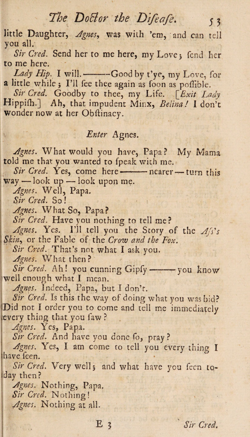 little Daughter, Agnes, was with ’em, and can tell you all. £Vr Cm/. Send her to me here, my Love 5 fend her to me here. Lady Hip. I will.—-Good by t’ye, my Love, for a little while $ I’ll fee thee again as foon as poffible. Sir Cred. Goodby to thee, my Life. [Exit Lady Hippilh.] Ah, that impudent Minx, Belina! I don’t wonder now at her Obftinacy. V w Enter Agnes. Agnes. What would you have, Papa? My Mama told me that you wanted to fpeak with me. Sir Cred. Yes, come here-— nearer — turn this way — look up — look upon me. Agnes. Well, Papa. Sir Cred. So! Agnes. What So, Papa? Sir Cred. Have you nothing to tell me? Agnes. Yes. I’ll tell you the Story of the Ap's Skin, or the Fable of the Crow and the Fox. Sir Cred. That’s not what I ask you. Agnes. What t hen ? Sir Cred. Ah! you cunning Gipfy ———you know* well enough what I mean. Agnes. Indeed, Papa, but I don’t. Sir Cred. Is this the way of doing what you was bid? (Did not l order you to come and tell me immediately ■every thing that you faw ? Agnes. Yes, Papa. Sir Cred. And have you done fo, pray ? Agnes. Yes, I am come to tell you every thing I have feen. Sir Cred. Very wells and what have you feen to¬ day then? Agnes. Nothing, Papa. Sir Cred. Nothing! Agnes. Nothing at all.