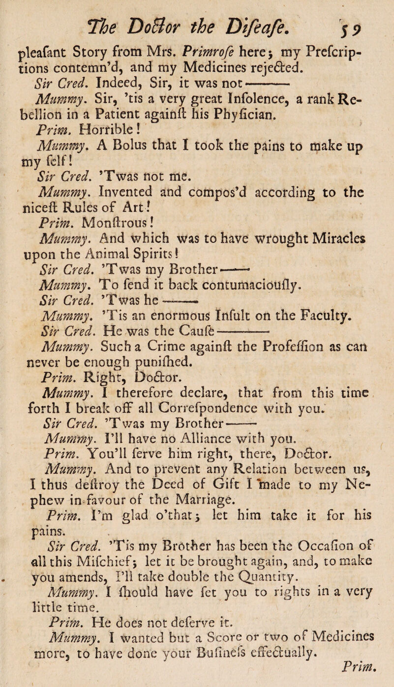 pleafant Story from Mrs. Primrofe here* my Prefcrip- tions contemn’d, and my Medicines rejected. Sir Cred. Indeed, Sir, it was not- Mummy. Sir, ’tis a very great Infolence, a rank Re¬ bellion in a Patient againft his Phyfician. Prim, Horrible! Mummy. A Bolus that I took the pains to make up my fell ! Sir Cred. ’Twas not me. Mummy. Invented and compos’d according to the niceil Rules of Art! Prim. Monilrous! Mummy. And which was to have wrought Miracles upon the Animal Spirits! Sir Cred. ’Twas my Brother-- Mummy. To fend it back contumacioufly. Sir Cred. ’Twas he — Mummy. ’Tis an enormous Infult on the Faculty. Sir Cred. He was the Caufe ——--- Mummy. Such a Crime againft; the Profeffion as can never be enough puoifhed. Prim. Right, Defter. Mummy. I therefore declare, that from this time forth I break off all Correfpondence with you. Sir Cred. ’Twas my Brother-——- Mummy. I’ll have no Alliance with you. Prim. You’ll ferve him right, there, Doftor. Mummy. And to prevent any Relation between us, I thus deftroy the Deed of Gift I made to my Ne¬ phew in favour of the Marriage. Prim. I’m glad o’that* let him take it for his pains. Sir Cred. ’Tis my Brother has been the Occaftan of all this Mifchief* let it be brought again, and, to make you amends, I’ll take double the Quantity. Mummy. I iliould have fet you to rights in a very little time. Prim. He does not defen/e it. Mummy. I wanted but a Score or two of Medicines more, to have done your Bufmefs effeftually. Prim.