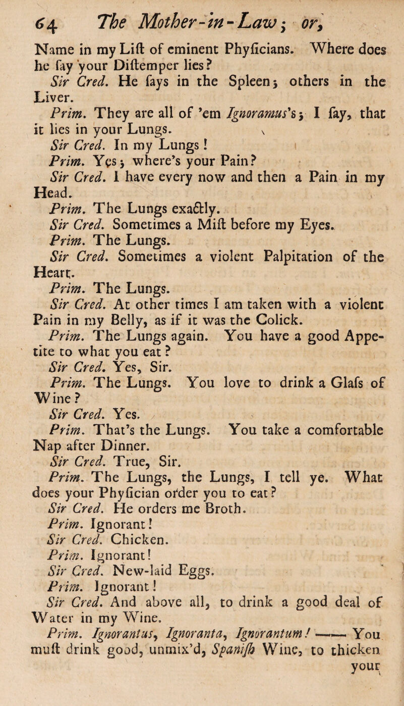 Name in my Lift of eminent Phyficians. Where does he fay your Diftemper lies? Sir Creel. He fays in the Spleen 3 others in the Liver. Prim. They are all of ’em Ignoramus's y I fay, that it lies in your Lungs. s Sir Cred. In my Lungs! Prim. Yes3 where’s your Pain? Sir Cred. I have every now and then a Pain in my Head. Prim. The Lungs exa£Hy. Sir Cred. Sometimes a Mift before my Eyes. Prim. The Lungs. Sir Cred. Sometimes a violent Palpitation of the Heart. Prim. The Lungs. Sir Cred. At other times I am taken with a violent Pain in my Belly, as if it was the Colick. Prim. The Lungs again. You have a good Appe¬ tite to what you eat ? Sir Cred. Yes, Sir. Prim. The Lungs. You love to drink a Glafs of Wine? Sir Cred. Yes. Prim. That’s the Lungs. You take a comfortable Nap after Dinner. Sir Cred. True, Sir. Prim. The Lungs, the Lungs, I tell ye. What does your Phyfician ofder you to eat? Sir Cred. He orders me Broth. Prim. Ignorant! Sir Cred. Chicken. Prim. Ignorant! Sir Cred. New-laid Eggs. Pi im. Ignorant! Sir Cred. And above all, to drink a good deal of Water in my AYine. Prim. Ignorantusy Ignoranta, Ignorantum!——.You mu ft drink good, unmix’d, Spanifb Wine, to thicken your