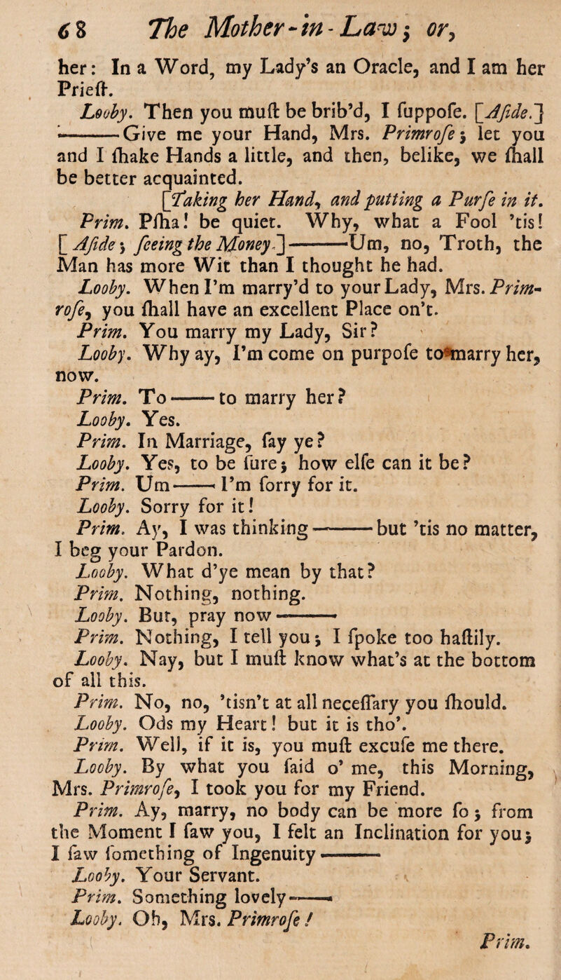 her: In a Word, my Lady’s an Oracle, and I am her Prieft. Looby. Then you muft be brib’d, I fuppofe. [_Afide.~] —-Give me your Hand, Mrs. Primrofe*, let you and I fliake Hands a little, and then, belike, we fhall be better acquainted. [Laking her Hand, and putting a Purfe in it. Prim. Pfha! be quiet. Why, what a Fool ’tis! ~_Afide\ feeing the Money J-Um, no, Troth, the Man has more Wit than I thought he had. Looby. When I’m marry’d to your Lady, Mrs.Prim- rofe, you fhall have an excellent Place on’t. Prim. You marry my Lady, Sir? Looby. Why ay, I’m come on purpofe to^marry her, now. Prim. To——to marry her? Looby. Yes. Prim. In Marriage, fay ye? Looby. Yes, to be fure* how elfe can it be? Prim. Um-« I’m forry for it. Looby. Sorry for it! Prim. Ay, I was thinking—-but ’tis no matter, I beg your Pardon. Looby. What d’ye mean by that? Prim. Nothing, nothing. Looby. But, pray now — Prim. Nothing, I tell you j I fpoke too haftily. Looby. Nay, but I muft know what’s at the bottom of all this. Prim. No, no, ’tisn’t at all neceflary you fttould. Looby. Ods my Heart! but it is tho’. Pt •irn. Well, if it is, you muft excufe me there. Looby. By what you faid o’ me, this Morning, Mrs. Primrofe, I took you for my Friend. Prim. Ay, marry, no body can be more fo > from the Moment I faw you, I felt an Inclination for you> I faw fometbing of Ingenuity Looby. Your Servant. Prim. Something lovely — Looby. Oh, Mrs. Primrofe /