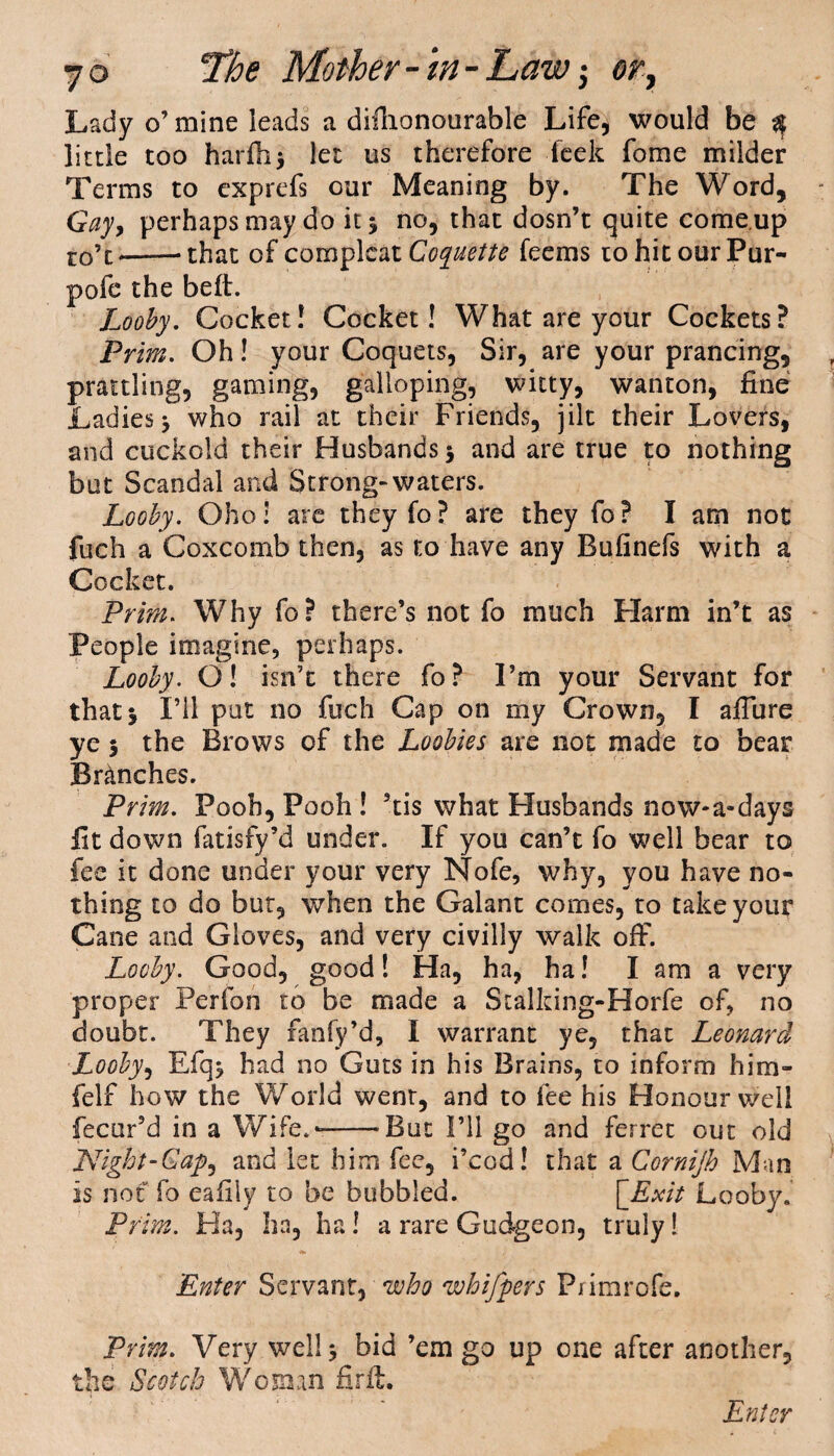 Lady o’mine leads a difhonourable Life, would be q little too harfh> let us therefore Peek fome milder Terms to exprefs our Meaning by. The Word, Gay, perhaps may do it 5 no, that dosn’t quite come up ro’t*---that of complcatCoquette feems tohitourPur- pofe the belt. Looby. Cocket! Cocket! What are your Cockets? Prim. Oh! your Coquets, Sir, are your prancing, prattling, gaming, galloping, witty, wanton, fine Ladies* who rail at their Friends, jilt their Lovers, and cuckold their Husbands 5 and are true to nothing but Scandal and Strong-waters. Looby. Oho: are they fo? are they fo? I am not fuch a Coxcomb then, as to have any Bufinefs with a Cocket. Prim. Why fo? there’s not fo much Harm in’t as People imagine, perhaps. Looby. O! isn’t there fo? I’m your Servant for that 3 I’ll put no fuch Cap on my Crown, I afiiire ye 3 the Brows of the Loobies are not made to bear Branches. Prim. Pooh, Pooh ! 5tis what Husbands now-a-days fit down fatisfy’d under. If you can’t fo well bear to fee it done under your very Nofe, why, you have no¬ thing to do but, when the Galant comes, to take your Cane and Gloves, and very civilly walk off. Looby. Good, good! Ha, ha, ha! I am a very proper Perfon to be made a Stalking-Horfe of, no doubt. They fanfy’d, I warrant ye, that Leonard Looby, Efq* had no Guts in his Brains, to inform him- felf how the World went, and to fee his Honour well fecur’d in a Wife.--But I’ll go and ferret out old Night-Gap^ and let him fee, i’cod! that a Cornijh Man is not fo ealily to be bubbled. \_Exit Looby. Prim. Ha, ha, ha! a rare Gudgeon, truly! *. , Enter Servant, who whifpers Primrofe. Prim. Very well 3 bid ’em go up one after another, the Scotch Woman firft.