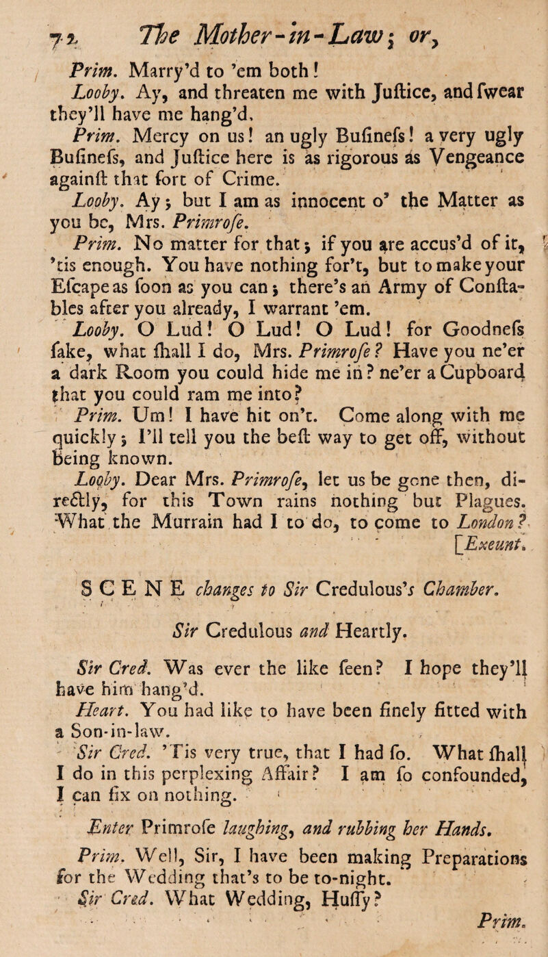 Prim. Marry’d to ’em bothl Looby. Ay, and threaten me with Juftice, andfwear they’ll have me hang’d, Pt ‘im. Mercy on us! an ugly Bufinefs! a very ugly Bufinefs, and Juftice here is as rigorous as Vengeance againft that fort of Crime. Looby. Ay ; but I am as innocent o’ the Matter as you be, Mrs. Primrofe. Prim. No matter for that; if you are accus’d of it, ’tis enough. You have nothing for’t, but to make your Efcape as foon as you can; there’s an Army of Confta- bles after you already, I warrant ’em. Looby. O Lud! O Lud! O Lud! for Goodnefs fake, what fhall I do, Mrs. Primrofe ? Have you ne’er a dark Room you could hide me in ? ne’er a Cupboard that you could ram me into? Prim. Urn! I have hit on’e. Come along with me quickly; I’ll tell you the beft way to get off, without Being known. Looby. Dear Mrs. Primrofe, let us be gone then, di¬ rectly, for this Town rains nothing but Plagues. What the Murrain had I to do, to come to London? [Exeunt* SCENE changes to Sir Credulous’* Chamber. i - . -y Sir Credulous and Heartly. Sir Cred. Was ever the like feen? I hope they’ll have him hang’d. Heart. You had like to have been finely fitted with a Son-in-law. ' Sir Cred. ’Tis very true, that I had fo. What fhal| I do in this perplexing Affair? I am fo confounded, I can fix on nothing. f Enter Primrofe laughing, and rubbing her Hands. Prim. Well, Sir, I have been making Preparations for the Wedding that’s to be to-night. Sir Cred. What Wedding, Huffy?