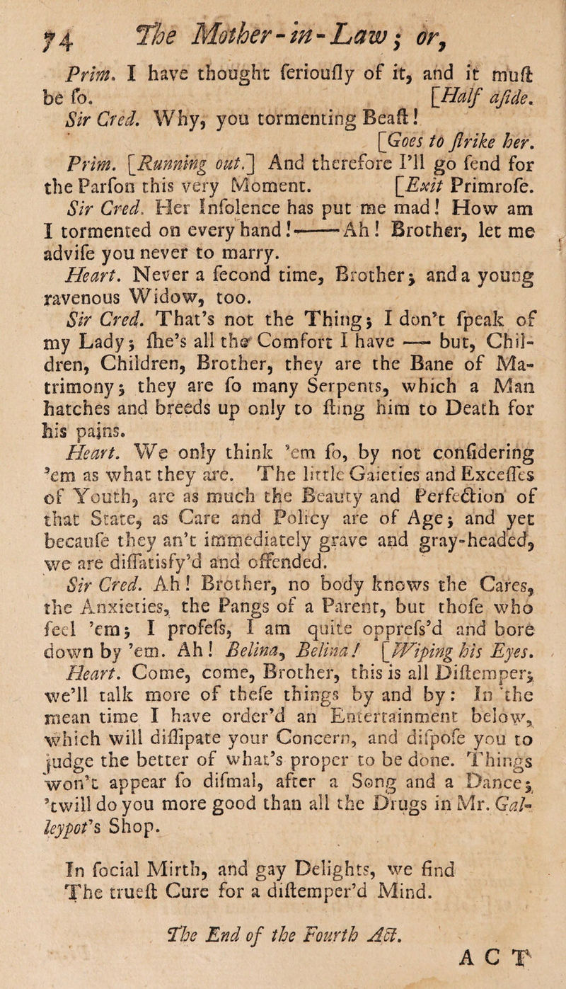 Prim. I have thought ferioufly of it, and it muft be fo. [Half afidte. Sir Creel. Why, you tormenting Bcaft! [Goes to Jlrike her. Prim. [Running out.] And therefore I’ll go fend for the Parfon this very Moment. [Exit Primrofe. Sir Cred„ Her Infolence has put me mad! How am I tormented on every hand!--Ah! Brother, let me advife you never to marry. Heart. Never a fecond time. Brother j and a young ravenous Widow, too. Sir Cred. That’s not the Things I don’t fpeak of my Lady 5 file’s all the Comfort I have —~ but, Chil¬ dren, Children, Brother, they are the Bane of Ma¬ trimony s they are fo many Serpents, which a Mao hatches and breeds up only to fling him to Death for his pains. Heart. We only think ’em fo, by not confidering ’em as what they are. The little Gaieties and ExcefTes of Youth, are as much the Beauty and Perfection of that State, as Care and Policy are of Age> and yet becaufe they an’t immediately grave and gray-headed, we are diffatisfy’d and offended. Sir Cred. Ah! Brother, no body knows the Cares, the Anxieties, the Pangs of a Parent, but thofe who fed ’em 5 I profefs, I am quite opprefs’d and bore down by’em. Ah! Belina, Belina! [Wiping his Eyes. Heart. Come, come, Brother, this is all Diflemperi we’ll talk more of thefe things by and by: In'the mean time I have order’d an Entertainment below, which will diflipate your Concern, and difpofe you. to judge the better of what’s proper to be done. Things won’t appear fo difmal, after a Song and a Dance $ ’twill do you more good than all the Drugs in Mr. GaE leypofs Shop. In focial Mirth, and gay Delights, we find The crueft Cure for a diflemper’d Mind. The End of the Fourth A cl. A C T