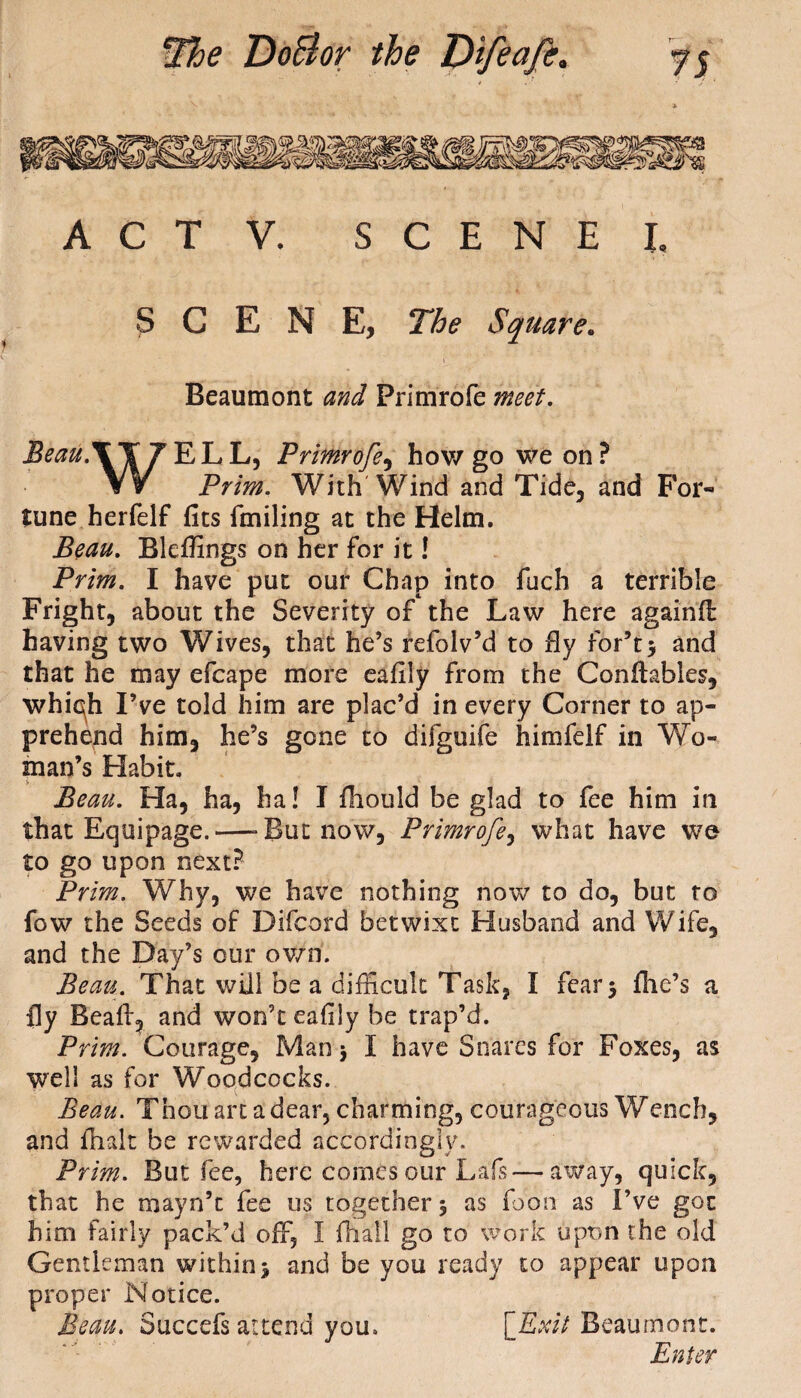 r e A C T V. SCENE L SCENE, The Square. Beaumont Primrofe *000/. Beau.X Y 7 E L L, Primrofe, how go we on ? VV Prim. With Wind and Tide, and For¬ tune herfelf fits finding at the Helm. Blefiings on her for it! Praz. I have put our Chap into fuch a terrible Fright, about the Severity of the Law here againfl having two Wives, that he’s refolv’d to fly for*t$ and that he may efcape more eafily from the Conftables, whiqh I’ve told him are plac’d in every Corner to ap¬ prehend him, he’s gone to difguife himfelf in 'Wo¬ man’s Habit. Beau. Ha, ha, ha! I fhould be glad to fee him in that Equipage.—-But now, Primrofe, what have we to go upon next? Prim. Why, we have nothing now to do, but to fow the Seeds of Difcord betwixt Husband and Wife, and the Day’s our own. Beau. That will be a difficult Task, I fear 3 file’s a fly Bead, and won’t eafily be trap’d. Prim. Courage, Man 3 I have Snares for Foxes, as well as for Woodcocks. Beau. Thou art a dear, charming, courageous Wench, and flialt be rewarded accordingly. Prim. But fee, here comes our Lais—away, quick, that he mayn’t fee us together 5 as foon as I’ve got him fairly pack’d off, I {hall go to work upon the old Gentleman within 3 and be you ready to appear upon proper Notice. Beau. Succefs attend you. {Exit Beaumont. Enter