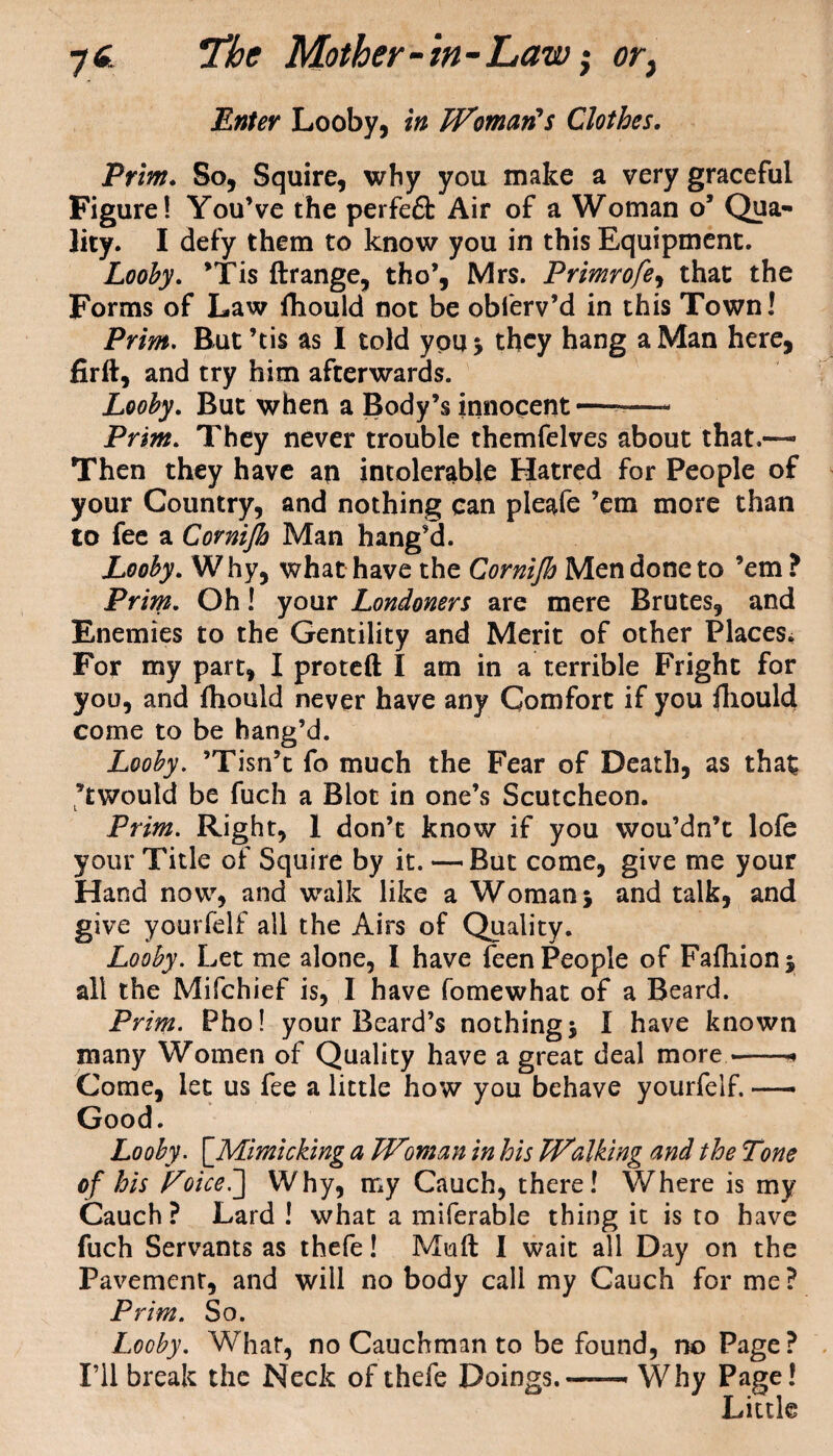 Enter Looby, in Woman's Clothes. Prim. So, Squire, why you make a very graceful Figure! You’ve the perfeft Air of a Woman o’ Qua¬ lity. I defy them to know you in this Equipment. Looby. ’Tis ftrange, tho’, Mrs. Primrofe, that the Forms of Law fhould not be obferv’d in this Town! Prim. But’tis as I told you* they hang a Man here, firft, and try him afterwards. Looby. But when a Body’s innocent—-- Prim. They never trouble themfelves about that.™ Then they have an intolerable Hatred for People of your Country, and nothing can pleafe ’em more than to fee a Cornijh Man hang’d. Looby. W hy, what have the Cornijh Men done to ’em ? Prim. Oh! your Londoners are mere Brutes, and Enemies to the Gentility and Merit of other Places. For my part, I proteft I am in a terrible Fright for you, and fhould never have any Comfort if you Ihould come to be hang’d. Looby. ’Tisn’t fo much the Fear of Death, as that ’twould be fuch a Blot in one’s Scutcheon. Prim. Right, 1 don’t know if you wou’dn’t lole your Title of Squire by it. — But come, give me your Hand now, and walk like a Woman j and talk, and give yourfelf all the Airs of Quality. Looby. Let me alone, I have feen People of Fafhion* all the Mifchief is, I have fomewhat of a Beard. Prim. Pho! your Beard’s nothing j I have known many Women of Quality have a great deal more —* Come, let us fee a little how you behave yourfelf. — Good. Looby. ['Mimicking a Woman in his Walking and the Tone of his Voiceb] Why, my Cauch, there! Where is my Cauch? Lard ! what a miferable thing it is to have fuch Servants as thefe! Mud 1 wait all Day on the Pavement, and will no body call my Cauch for me? Prim. So. Looby. What, no Cauchman to be found, no Page? I’ll break the Neck of thefe Doings.—— Why Page! Little