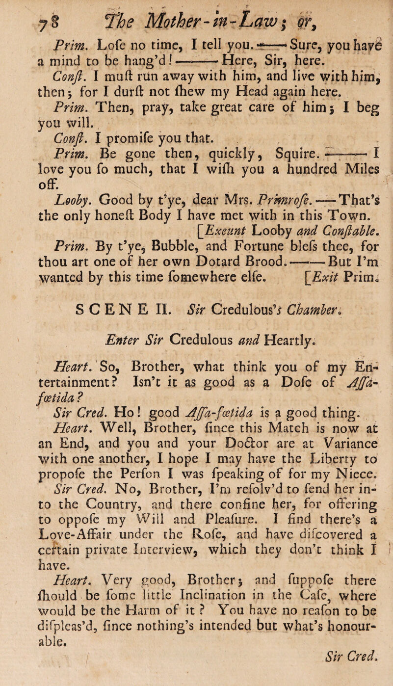 7 g ’The Mother-ht-Law i or. Prim. Lofe no time, I tell you.--Sure, you have a mind to be hang’d! ——- Here, Sir, here. Conft. I mult run away with him, and live with him, then} for I durft not (hew my Head again here. Prim. Then, pray, take great care of him 5 I beg you will. Conft. I promife you that. Prim. Be gone then, quickly, Squire. — — I love you fo much, that I wifh you a hundred Miles off*. Looby. Good by t’ye, dear Mrs. Prmrofe. —That’s the only honeft Body I have met with in this Town. [Exeunt Looby and Conftable. Prim. By t’ye, Bubble, and Fortune blefs thee, for thou art one of her own Dotard Brood.-But I’m wanted by this time fo me where elfe. [Exit Prim* SCENE II. Sir Credulous’^ Chamber„ Enter Sir Credulous and Heartly. Heart. So, Brother, what think you of my En¬ tertainment? Isn’t it as good as a Dofe of AJfd~ fcetida ? Sir Cred. Ho! good AJfa-fcetida is a good thing. Heart. Well, Brother, fince this Match is now at an End, and you and your Do&or are at Variance with one another, I hope I may have the Liberty to propofe the Perfon I was fpeaking of for my Niece. Sir Cred. No, Brother, I’m refolv’d to fend her in¬ to the Country, and there confine her, for offering to oppofe my Will and Pleafure. I find there’s a Love-Affair under the Rofe, and have difcovered a certain private Interview, which they don’t think I have. Heart. Very good, Brother 3 and fuppofe there fhould be fome little Inclination in the Cafe, where would be the Harm of it ? You have no reafon to be difpleas’d, fince nothing’s intended but what’s honour¬ able.