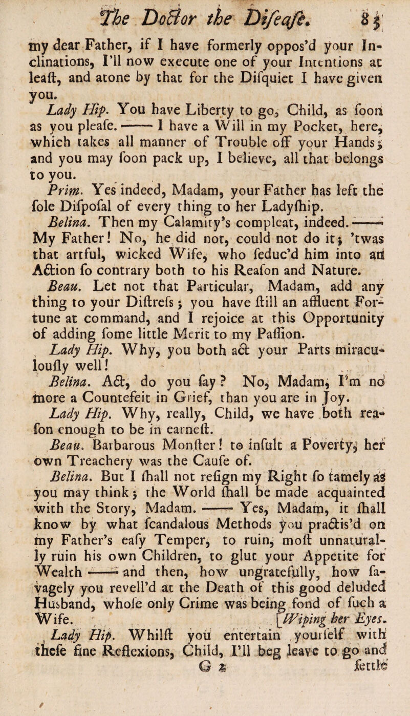 my dear Father, if I have formerly oppos’d your In¬ clinations, I’ll now execute one of your Intentions at lead, and atone by that for the Difquiet I have given you. Lady Hip. You have Liberty to go. Child, as foon as you pleafe. --I have a Will in my Focker, here, which takes all manner of Trouble off your Hands5 and you may foon pack up, I believe, all that belongs to you. Prim. Yes indeed, Madam, your Father has left the foie Difpofal of every thing to her Ladyfhip. Belina. Then my Calamity’s compleat, indeed.--- My Father! No, he did not, could not do it5 ’twas that artful, wicked Wife, who feduc’d him into aii Aflrion fo contrary both to his Reafon and Nature. Beau. Let not that Particular, Madam, add any thing to your Didrefsj you have dill an affluent For¬ tune at command, and I rejoice at this Opportunity of adding fome little Merit to my Pafflon. Lady Hip. Why, you both a£t your Parts miracu- loufly well! Belina. A£t, do you fay ? No, Madam, I’m nd more a Countefeit in Grief, than you are in Joy. Lady Hip. Why, really, Child, we have both rea¬ fon enough to be in earned. Beau. Barbarous Monfter! to infult a Poverty, her own Treachery was the Caufe of. Belina. But I fflall not refign my Right fo tamely as you may think 3 the World diall be made acquainted with the Story, Madam.- Yes, Madam, it diall know by what fcandalous Methods you practis’d on my Father’s eafy Temper, to ruin, mod unnatural¬ ly ruin his own Children, to glut your Appetite for Wealth --- and then, how ungratefully, how fa- vagely you revell’d at the Death of this good deluded Husband, whole only Crime was being fond of fuch a Wife. \Wiping her Eyes- , Lady Hip. Whild you entertain yourfelf with thefe fine Reflexions, Child, I’ll beg leave to go and G % ftttKs