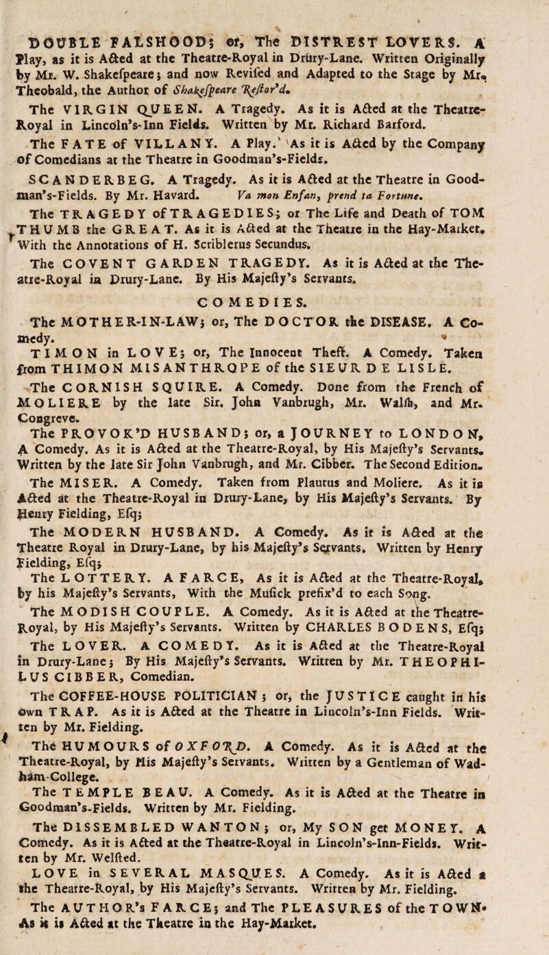 DOUBLE EALSHOOD; oi. The BISTREST LOVERS. A Elay, as it is Afted at the Theatre-Royal in Drury-Lane. Written Originally by Mr. W. Shakefpeare; and now Revifed and Adapted to the Stage by Mr« Theobald, the Author of Shakefpeare 'Hejior'd. The VIRGIN QJJEEN. A Tragedy. As it is Afted at the Theatre- Royal in LincdlnVlnn Fields. Written by Mr. Richard Barford. The FATE of VILL AN Y. A Play.' As it is Afted by the Company of Comedians at the Theatre in Goodman’s-Fields. SCANDERBEG. A Tragedy. As it is Afted at the Theatre in Good- man’s-Fields. By Mr. Havard. Va mon Enfan, prend ta, Fortune. The TRAGEDY of TRAGEDIES; or The Life and Death of TOM THUMB the GREAT. As it is Afted at the Theatre in the Hay-Maiket, r With the Annotations of H. Scriblerus Secundus. The CO VENT GARDEN TRAGEDY. As it is A&ed at the The¬ atre-Royal in Drury-Lane. By His Majefty’s Servants. COMEDIES. The MOTHER-IN-LAW; or, The DOCTOR the DISEASE. A Co¬ medy. * TIMON in LOVE; or, The Innocent Theft. A Comedy. Taken from THIMON MISANTHROPE of the SIEURDE LISLE. The CORNISH SQUIRE. A Comedy. Done from the French of MOLIERE by the late Sir. John Vanbrugh, Mr. WalJh, and Mr. Congreve. The PROVOK’D HUSBAND; or, ajOURNEY to LONDON, A Comedy. As it is A&ed at the Theatre-Royal, by His Majefty’s Servants* Written by the late Sir John Vanbrugh, and Mr. Cibber. The Second Edition. The MISER. A Comedy. Taken from Plautus and Moliere. As it is A&ed at the Theatre-Royal in Drury-Lane, by His Majefty’s Servants. By Henry Fielding, Efq; The MODERN HUSBAND. A Comedy. As it is Afted at the Theatre Royal in Drury-Lane, by his Majefty’s Sgcvants. Written by Henry Fielding, Efq; The LOTTERY. A F A R C E, As it is Atted at the Theatre-Royal, by his Majefty’s Servants, With the Mufick prefix’d to each Song. The MODISH COUPLE. A Comedy. As it is Afted at the Theatre- Royal, by His Majefty’s Servants. Written by CHARLES B O D E N S, Efq; The LOVER. A COMEDY. As it is Atted at the Theatre-Royal in Drury-Lane; By His Majefty’s Servants. Written by Mr. THEOPHI- LUS CIBBER, Comedian. The COFFEE-HOUSE POLITICIAN; or, the JUSTICE caught in his own TRAP. As it is A&ed at the Theatre in Lincoln’s-Inn Fields. Writ- ten by Mr. Fielding. The HUMOURS of OXFOTfD. A Comedy. As it is Aftcd at the Theatre-Royal, by His Majefty’s Servants. Written by a Gentleman of Wad- ham-College. The TEMPLE BEAU. A Comedy. As it is A&ed at the Theatre in Goodman’s-Fields. Written by Mr. Fielding. The DISSEMBLED WANTON; or, My SON get MONEY. A Comedy. As it is A&ed at the Theatre-Royal in Lincoln’s-Inn-Fields. Writ¬ ten by Mr. Welfted. LOVE in SEVERAL MASQUES. A Comedy. As it is Afted a the Thearre-Royal, by His Majefty’s Servants. Written by Mr. Fielding. The AUTHOR’S FARCE; and The P LE A S U R E S of the T O WN* As it is A&ed at the Theatre in the Hay-Market.