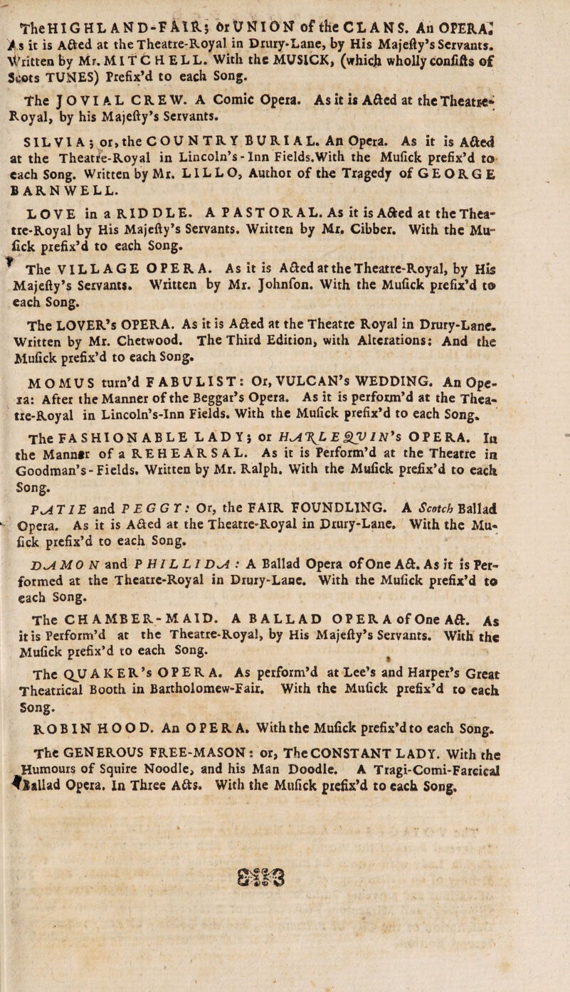 TheHIGHL AND-FA1R} 6rt;NIGN of the CLANS. An OPERA* As it is Afted at the Theatre-Royal in Drury-Lane, by His Majefty’s Servants. Written by Mr. MITCHELL. With the MUSICK, (whicjb wholly confifts of Scots TUNES) Prefix’d to each Song. The JOVIAL CREW. A Comic Opera. As it is Afted at the Theatse* Royal, by his Majefty’s Servants. SILVIA*, or, the COUNTRY BURIAL. An Opera. As it is Afted at the Theatre-Royal in Lincoln’s - Inn Fields.With the Mufick prefix’d to each Song. Written by Mr. LILLO, Author of the Tragedy of GEORGE BARNWELL. LOVE in a RIDDLE. A P A ST OR AL. As it is Afted at the Thea¬ tre-Royal by His Majefty’s Servants. Written by Mr. Cibber. With the Mu- lick prefix’d to each Song. ^ The VILLAGE OPERA. As it is Afted at the Theatre-Royal, by His Majefty’s Servants. Written by Mr. Johnfon. With the Mufick prefix’d to each Song. The LOVER’S OPERA. As it is Afted at the Theatre Royal in Drury-Lane. Written by Mr. Chetwood. The Third Edition, with Alterations: And the Mufick prefix’d to each Song. MOMUS turn’d FABULIST: Or, VULCAN’s WEDDING. An Ope¬ ra: After the Manner of the Beggar’s Opera. As it is perform’d at the Thea¬ tre-Royal in Lincoln’s-Inn Fields. With the Mufick prefix’d to each Song. The FASHION ABLE LADY} or E £V IN's OPERA. In the Manner of a REHEAR S A L. As it is Perform’d at the Theatre in Goodman’s-Fields. Written by Mr. Ralph. With the Mufick prefix’d to each Song. PxA TIE and P ECGT: Or, the FAIR FOUNDLING. A Scotch Ballad Opera. As it is Afted at the Theatre-Royal in Drury-Lane. With the Mu¬ fick prefix’d to each Song. D^A MON and P H J L LI D*A : A Ballad Opera of One A ft. As it is Per¬ formed at the Theatre-Royal in Drury-Lane. With the Mufick prefix’d to each Song. The CHAMBER-MAID. A BALLAD OPER A of One Aft. As it is Perform’d at the Theatre-Royal, by His Majefty’s Servants. With the Mufick prefix’d to each Song. The QJU AKER’s OPERA. As perform’d at Lee’s and Harper’s Great Theatrical Booth in Bartholomew-Eair. With the Mufick prefix’d to each Song. ROBIN HOOD. An OPERA. With the Mufick prefix’d to each Song. The GENEROUS FREE-MASON : or, The CONSTANT LADY. With the Humours of Squire Noodle, and his Man Doodle. A Tragi-Comi-Farcical ^Ballad Opera, In Three Afts. With the Mufick prefix’d to each Song.