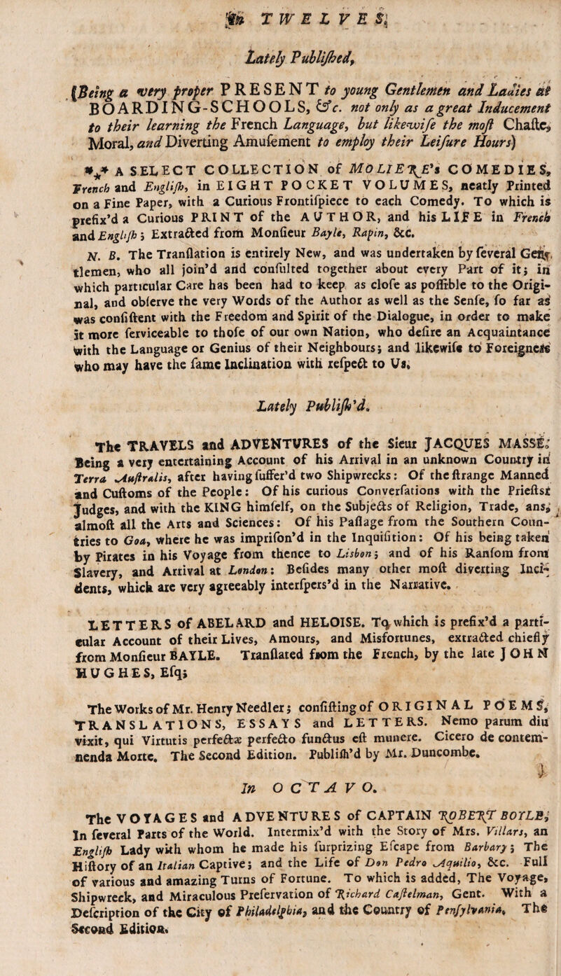 Lately Publifhed, * ' f {Being a very proper PRESENT to young Gentlemen and Ladies at BOARDING-SCHOOLS, &c. not only as a great Inducement to their learning the French Language, but like wife the mofl Chadc, Moral, and Diverting Amufement to employ their Leifure Hours) *** A SELECT COLLECTION of MO LIE\E's COMEDIES, Wrench and Engli/b, in EIGHT POCKET VOLUMES, neatly Printed on a Fine Paper, with a Curious Frontifpiece to each Comedy. To which is prefix’d a Curious PRINT of the AUTHOR, and his LITE in French and Engh/bi Extracted from Monfieur Bayle, Rapin, &c. N. B. The Tranflation is entirely New, and was undertaken by feveral Gefly. tlemen, who all join’d arid confultcd together about every Part of it} in which particular Care has been had to keep as clofe as poflible to the Origi¬ nal, and oblerve the very Words of the Author as well as the Senfe, fo far as was confident with the Freedom and Spirit of the Dialogue, in order to make 5t more ferviceable to thofe of our own Nation, who defire an Acquaintance With the Language or Genius of their Neighbours} and likewife to Foreigners who may have the fame Inclination with refped to Us, Lately Publijh’d. The TRAVELS and ADVENTURES of the Sieur JACQUES MASS& Being a very entertaining Account of his Arrival in an unknown Country id Terra ^iujlralis, after having luffer’d two Shipwrecks: Of the ftrangc Manned and Cuftoms of the People: Of his curious Conventions with the Prieftsi judges, and with the KING himfelf, on the Subje&s of Religion, Trade, ans^ almoft all the Arts and Sciences: Of his Paflage from the Southern Coun¬ tries to Goa, where he was imprifon’d in the Inquifition: Of his being taken by Pirates in his Voyage from thence to Lisbon} and of his Ranfom from Slavery, and Arrival at London : Befides many other mod diverting Inci^ dents, which are very agreeably interfpers’d in the Narrative. LETTERS of ABELARD and HELOISE. Tq which is prefix’d a parti¬ cular Account of their Lives, Amours, and Misfortunes, extracted chiefly from Monfieur BAYLE. Tiandated from the French, by the late JOHN HUGHES, Efq} The Works of Mr. Henry Needier} confiding of ORIGINAL POEM^, TRANSLATIONS, ESSAYS and LETTERS. Nemo parum diu vixit, qui Virtutis perfe&a: perfe&o fundus cd munere. Cicero de conteiri- nenda Mortc. The Second Edition. Publiih’d by Mr. Duncombe. 7 l In O C T A V O. The VOYAGES and ADVENTURES of CAPTAIN ROBERT BOYLE, In feveral Parts of the World. Intermix’d with the Story of Mrs. Villars, an Englifb Lady wkh whom he made his furprizing Efcape from Bar bar}} The Hidory of an Italian Captive} and the Life of Don Pedro ^Aquilio, bcc. Full of various and amazing Turns of Fortune. To which is added, The Voyage, Shipwreck, and Miraculous Prefervation of Richard Cxjlelman, Gent. With a Defcription of the City ©f Philadelphia, and the Country of Ptnfyhania, The Second Edition.