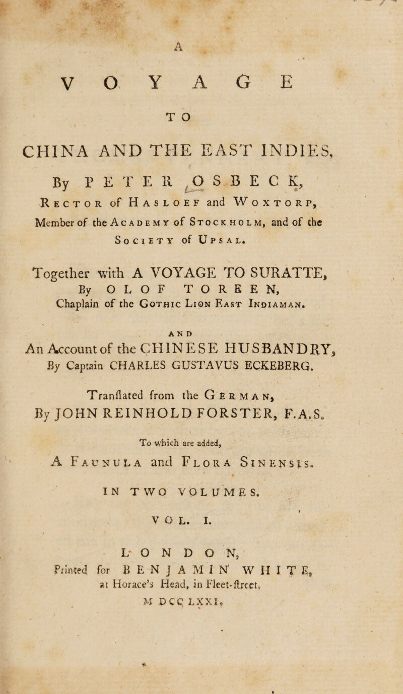 + .. > ' ’/ ' , A V o ACE T O CHINA AND THE EAST INDIES, By PETER S B E C K, Rector of Hasloef and Woxtorp, Member of the Academy of Stockholm, and of the Society of Upsal, Together with A VOYAGE TO SURATTE, By OLOF TOREEN, Chaplain of the Gothic Lion East Indiaman. and An Account of the CHINESE HUS BAN D RY5 By Captain CHARLES GUSTAVUS ECKEBERG. r s \ ' 1 ( Tranflated from the German, By JOHN REINHOLD FORSTER, F.A.S. To which are added, A Faunula and Flora Sinensis. « ■ . IN TWO VOLUMES. VOL. I. L O N D O N, Primed for BENJAMIN' WHIT E, at Horace’s Head, in Fleet-ftreeto M DCC LXXI* *