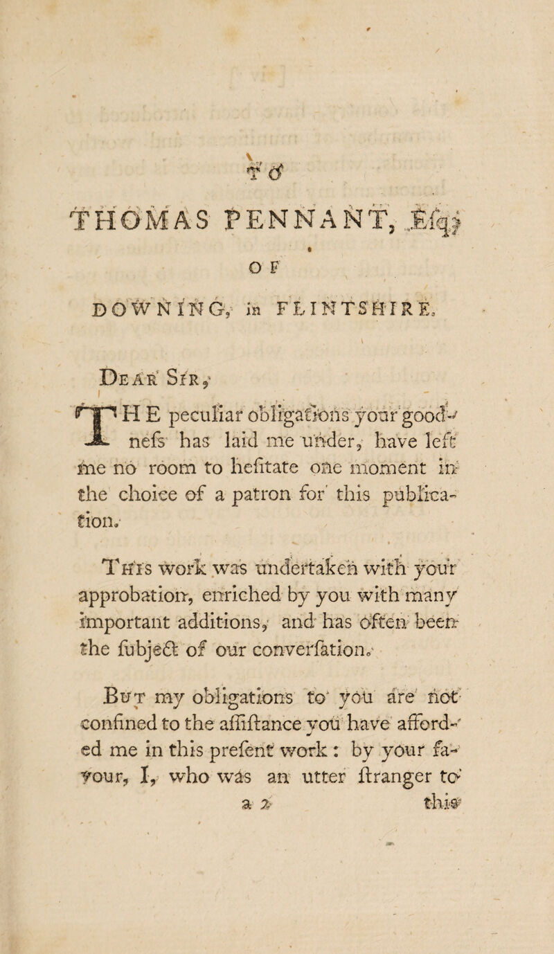 t' <$ f 't ' > ■ f • \ *\ *r THOMAS PENNANT, » Q F DOWNING,- in FLINTSHIRE. i Dear' Spr$ i ' - + _ _ f ‘ > TH E peculiar ob 1 igaSons your gooclft nefs has laid me under, have left ine no room to hefitate one moment in the choice of a patron for' this publica¬ tion. j . * This work was undertaken with- your approbation, enriched by you with many important additions, and has often been: the fubjedt of our converfatioiv But my obligation's to1 you are hot- confined to the afliftance voti have afford- j ed me in this prefent work : by your fa- your, I, who was an utter ftranger to’ a 2: thi#