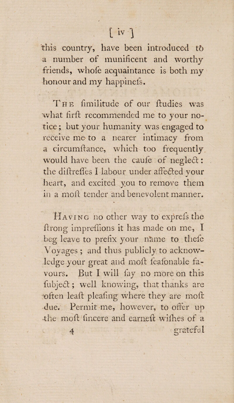 [iv} this country, have been introduced t6 a number of munificent and worthy friends, whofe acquaintance is both my honour and my happinels. The fimilitude of our ftudies was what firft recommended me to your no¬ tice ; but your humanity was engaged to receive me to a nearer intimacy from a circumdance, which too frequently would have been the caufe of neglect: the didredes I labour under affedted your heart, and excited you to remove them in a moft tender and benevolent manner. Having no other way to exp refs the ftrong impreilions it has made on me, I beg leave to prefix your ntime to thefe Voyages ; and thus publicly to acknow¬ ledge your great and moil: feafonable fa¬ vours. But I will fay no more on this fubject; well knowing, that thanks are often leaft pleafing where they are mod due/ Permit me, however, to offer up the mod fincere and earned willies of a