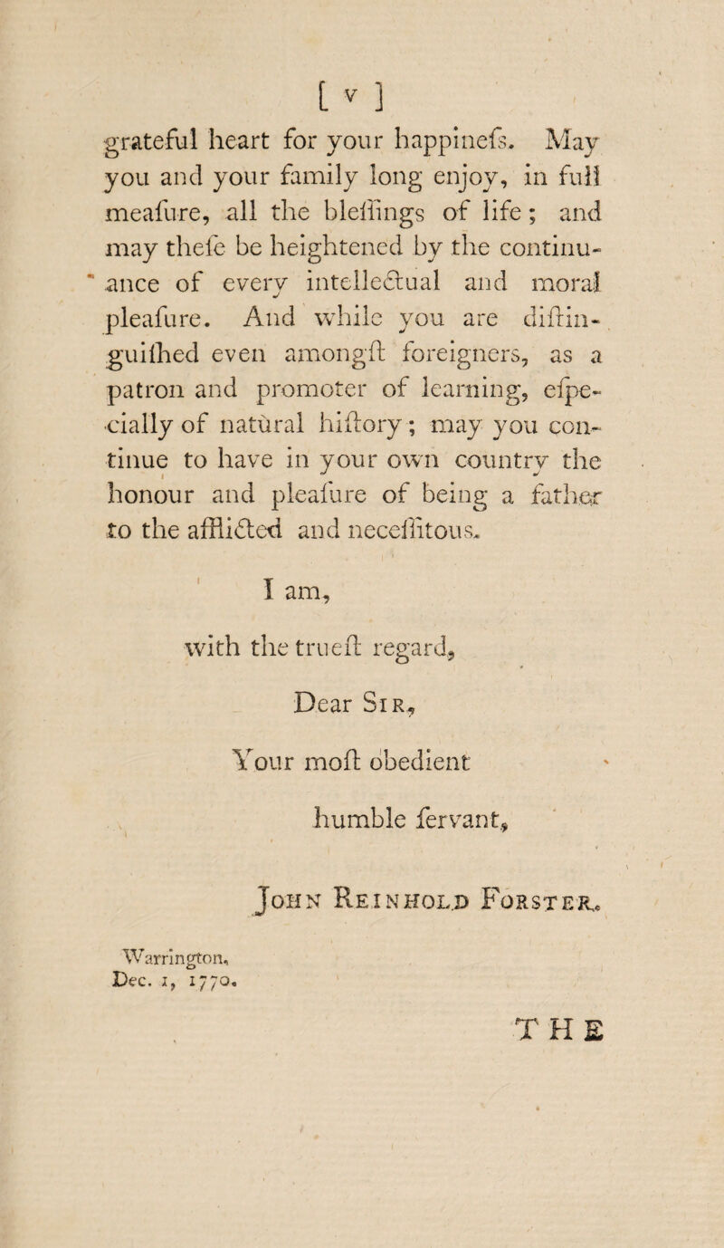 [v ] grateful heart for your happinefs. May you and your family long enjoy, in full meafure, all the bleffings of life; and may thefe be heightened by the continu- ance of every intellectual and moral pleafure. And while you are difrin- guifhed even amongft foreigners, as a patron and promoter of learning, efpe- •daily of natural hiftory; may you con¬ tinue to have in your own country the honour and pleafure of being a father to the afflicted and neceffitous. I am, with the trued regard, * Dear Sir, Your mod obedient humble fervant, John Re in hold Forster.* Warrington, Dec. if 1770. THE
