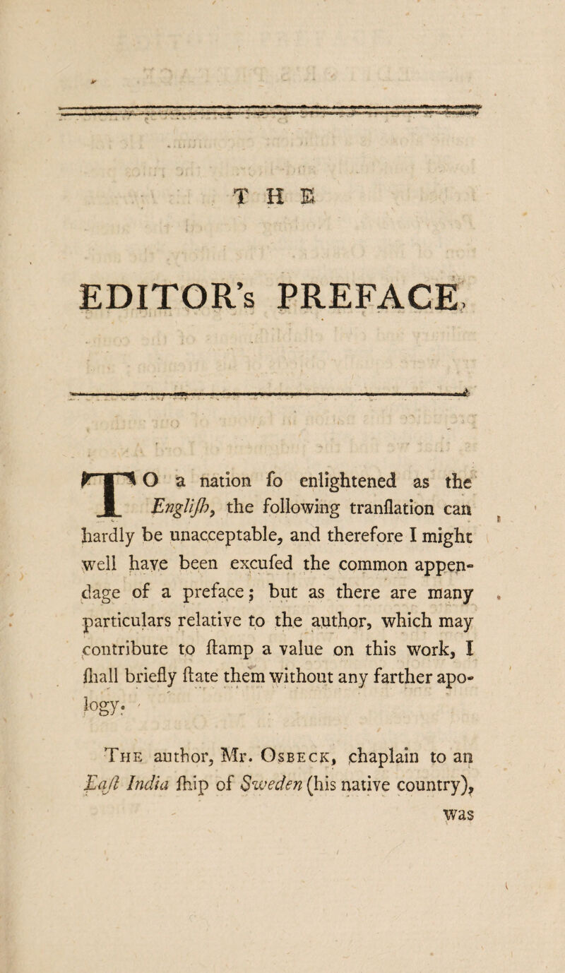 y r-y'ir v * ^ ^ * «»= =r T H E EDITOR'S PREFACE -- T»o a nation fo enlightened as the Englijh, the following tranflation can hardly be unacceptable, and therefore I might well have been excufed the common appen~ dage of a preface; but as there are many particulars relative to the anthor, which may contribute to ftamp a value on this work, I fiiall briefly ft ate them without any farther apo- HY- ' The author, Mr. Os beck, chaplain to an Eajl India ihip of Sweden (his native country), was