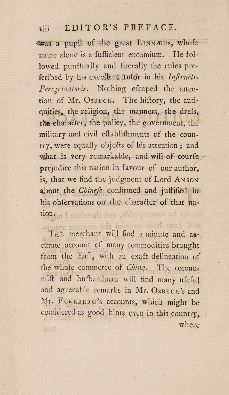 Till 4$vas a pupil of the great Linn^us, wbofe name alone is a fufficient encomium. He fol¬ lowed punctually and literally the rules pre- fcribed by his excellent tutor in his Inflruftio Teregrinatoris. Nothing efcaped the atten¬ tion of Mr. Osbeck. The hiftory, the anti¬ quities^ the religion,- the manners, the drefs, the character, the policy, the government, the military and civil eftablifhments of the coun¬ try, were equally obje&s of his attention ; and \i4hat is very remarkable, and will of courfe prejudice this nation in favour of our author, Is, that we find the judgment of Lord Anson about the Chinefe confirmed and juftified in his obfervations on the character of that nti- tion. ,, - < The merchant will find a minute and a&- w v * curate account of many commodities brought from the Eaft, with an exact delineation of the whole commerce of China. The oecono- miff and hufbandman will find many ufefuj. and agreeable remarks in Mr. Osbeck’s and Mr. Eckeberg’s accounts, which might be confidered as good hints even in this country, where