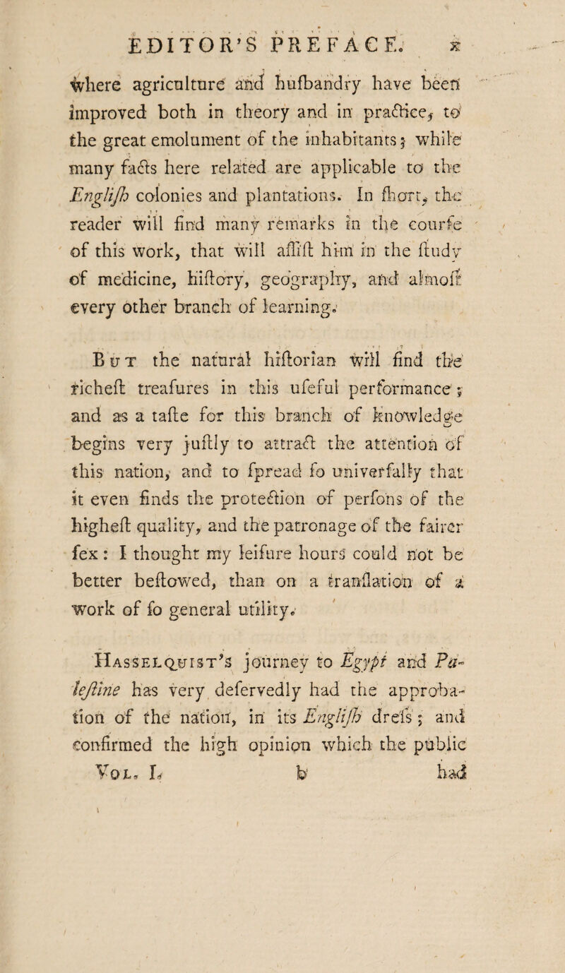^vhere agriculture and hufbandry have been improved both in theory and in practice* w the great emolument of the inhabitants j while many facts here related are applicable to the Englifh colonies and plantations. In fliart*. the reader will find many remarks in the courfe of this work, that will affift him in the ftudv of medicine, hi (lory, geography, and almoft every other branch of learning „■ Rut the natural hiftorian will find the richefl: treafures in this ufefnl performance % and as a tafle for this branch of knowledge begins very juftly to attrafl the attention of this nation,- and to fpread fo oniverfally that it even finds the protection of perfons of the higheft quality, and the patronage of the fairer fex : I thought my leifure hours could not be better bellowed, than on a A a nil at ion of a work of fo general utility* Hasselquist’s journey to Egypt and Pa- iejllrie has very defervedly had the approba¬ tion of the nation', in its Englijh drels ; and confirmed the high opinion which the public Vat* h b had \