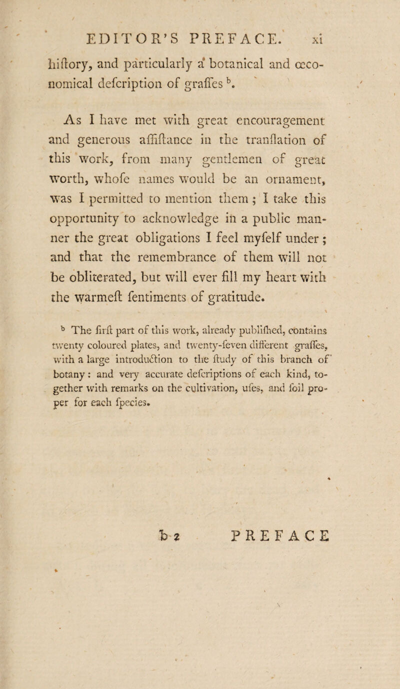 hi (lory, and particularly a botanical and occo- nomical defcription of gradesb. As I have met with great encouragement and generous affiflance in the tranflation of this work, from many gentlemen of great worth, whofe names would be an ornament, was I permitted to mention them ; I take this opportunity to acknowledge in a public man¬ ner the great obligations I feel myfelf under ; and that the remembrance of them will not be obliterated, but will ever fill my heart with the warmed fentiments of gratitude. b The iirff part of this work, already publifhed, contains twenty coloured plates, and twenty-feven different grades, with a large introduction to the ffudy of this branch of botany: and very accurate defcriptions of each kind, to¬ gether with remarks on the cultivation, ufes, and foil pro¬ per for each fpecies. bz PREFACE