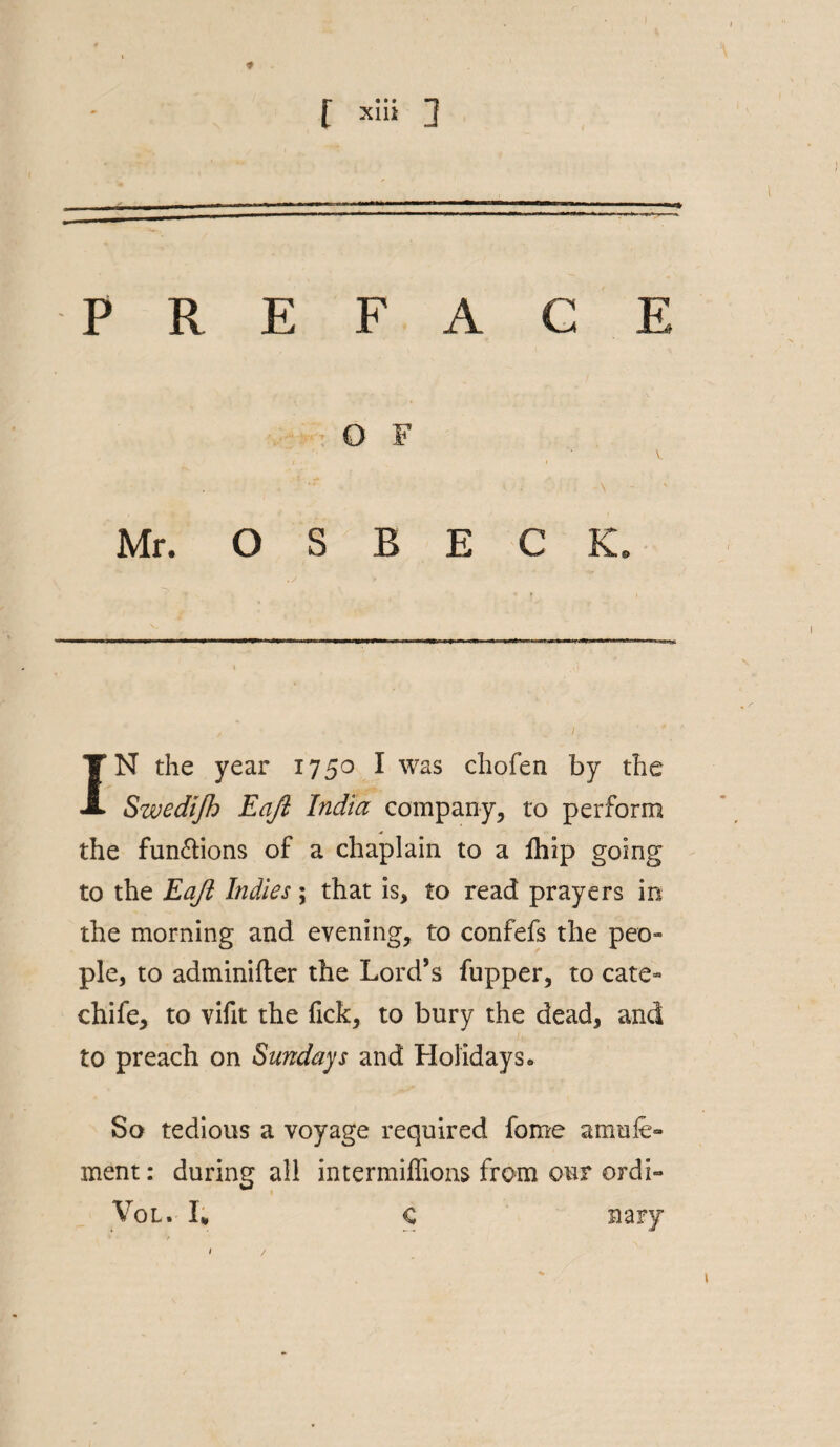 * PREFACE O F V / «• t Mr. O S B E C K. i IN the year 1750 I was chofen by the Swedijh Eajl India company, to perform the fun&ions of a chaplain to a Ihip going to the Eajl Indies; that is, to read prayers in the morning and evening, to confefs the peo- pie, to adminifter the Lord’s fupper, to cate- chife, to vifit the (ick, to bury the dead, and to preach on Sundays and Holidayso So tedious a voyage required fome amufe- ment: during all intermiffions from our ordi- Vol. I* C nary