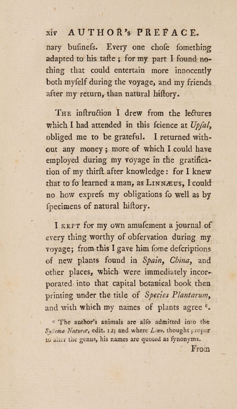 nary bufinefs. Every one chofe fomething adapted to his tafte ; for my part I found no¬ thing that could entertain more innocently both myfelf during the voyage, and my friends after my return, than natural biftory. The inftrucHon I drew from the lefhires which I had attended in this feience at Upfal> obliged me to be grateful. I returned with¬ out any money; more of which I could have employed during my voyage in the gratifica¬ tion of my thirft after knowledge: for I knew that to fo learned a man, as Linn^us, I could no how exprefs my obligations fo well as by fpecimens of natural hiftory. I kept for my own amufement a journal of every thing worthy of obfervation during my voyage; from this I gave him fome deferiptions of new plants found in Spain, China, and other places, which were immediately incor¬ porated into that capital botanical book then printing under the title of Species Flantarum, and with which my names of plants agree c* c The author's animals are alfo admitted into the Syjlema Nafurtf, edit. 12'; and where Linn, thought proper to alter the genus, his names are quoted as fynonyms. From