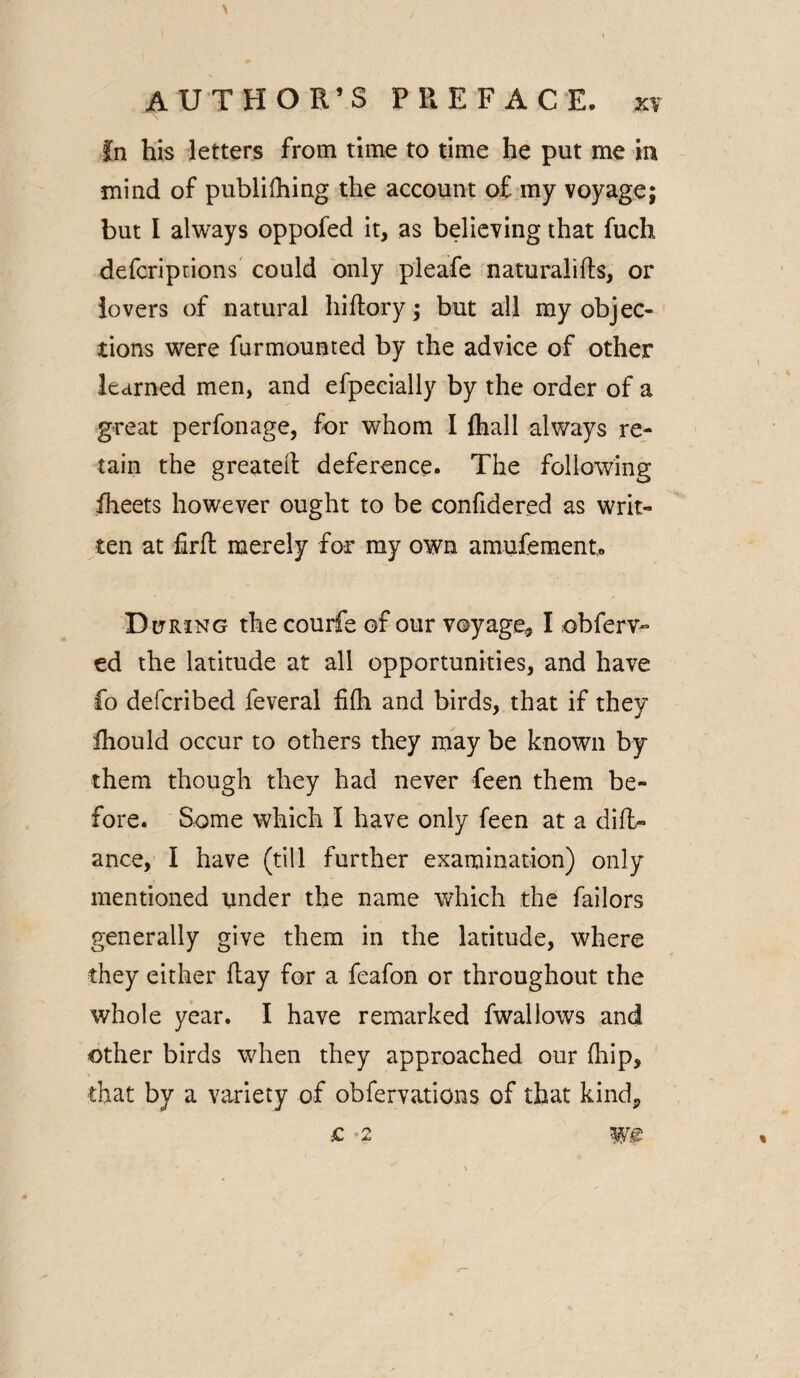 fn his letters from time to time he put me in mind of publilhing the account of my voyage; but I always oppofed it, as believing that fuch defcriprions could only pleafe naturalifts, or lovers of natural hiftory; but all my objec¬ tions were furmounted by the advice of other learned men, and efpecially by the order of a great perfonage, for whom I lhall always re¬ tain the greater! deference. The following iheets however ought to be confidered as writ¬ ten at firft merely for my own amufement. D uring the courfe of our voyage* I obferv- ed the latitude at all opportunities, and have fo defcribed feveral filh and birds, that if they Ihould occur to others they may be known by them though they had never feen them be¬ fore. Some which I have only feen at a difl> ance, I have (till further examination) only mentioned under the name which the failors generally give them in the latitude, where they either flay for a feafon or throughout the whole year. I have remarked fwallows and other birds when they approached our (hip, that by a variety of obfervations of that kind* O 2