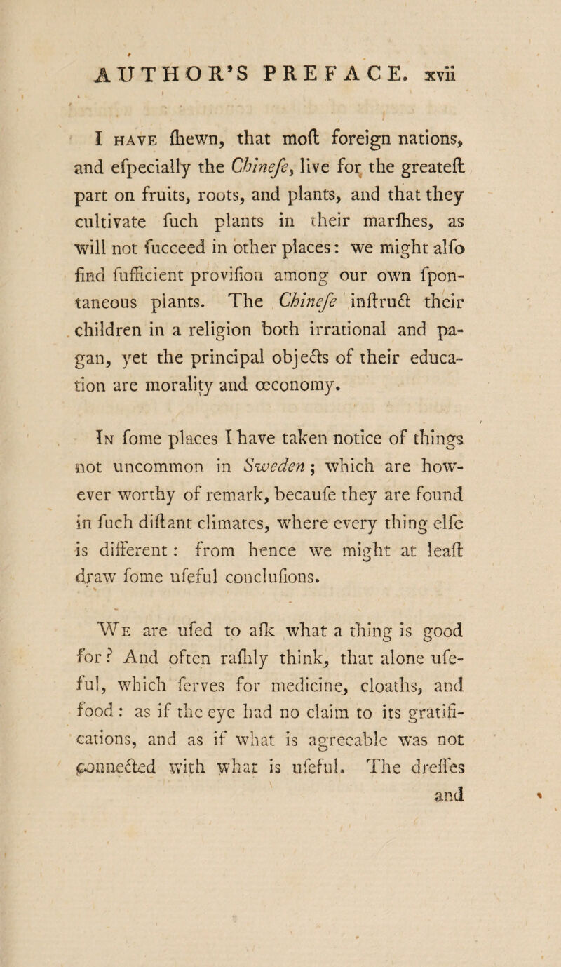 I % t , * I have {hewn, that mod foreign nations, and efpecially the Chinefe, live for the greateft part on fruits, routs, and plants, and that they cultivate fuch plants in their marfhes, as will not fucceed in other places: we might alfo find diffident provifion among our own fpon- taneous plants. The Chinefe inftruft their children in a religion both irrational and pa¬ gan, yet the principal objects of their educa¬ tion are morality and oeconomy. In fome places I have taken notice of things not uncommon in Sweden; which are how¬ ever worthy of remark, becaufe they are found in fuch diftant climates, where every thing elfe is different: from hence we might at lead draw fome ufeful conclufions. r \ We are ufed to afk what a thing is good for ? And often raflily think, that alone ufe¬ ful, which ferves for medicine, cloaths, and food : as if the eye had no claim to its gratifi¬ cations, and as if what is agreeable was not ponnefted with what is ufeful. The dreffes and