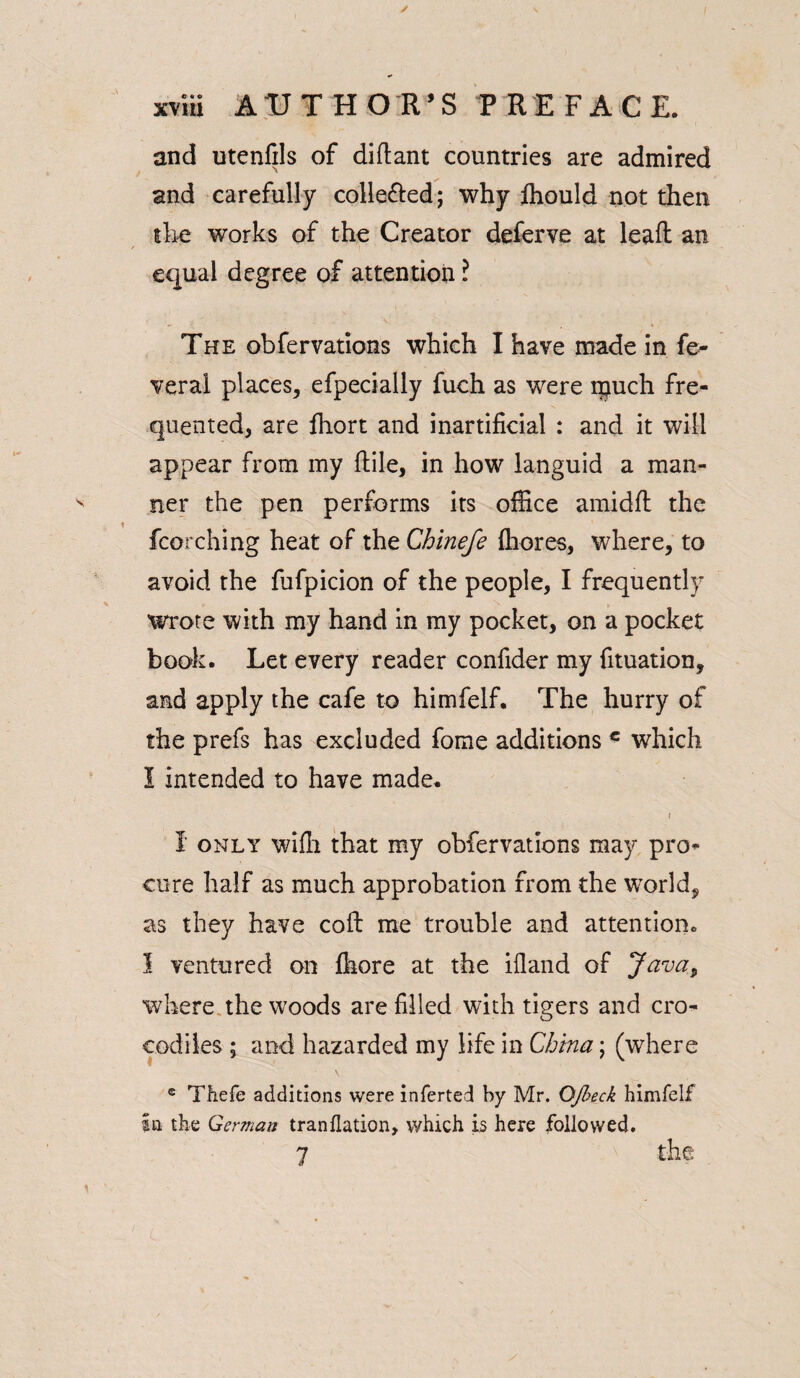 and utenfils of diftant countries are admired and carefully collefted; why lhould not then the works of the Creator deferve at leaft an equal degree of attention l The obfervations which I have made in fe¬ deral places, efpecially fuch as were ipuch fre¬ quented, are ffiort and inartificial : and it will appear from my ftile, in how languid a man¬ ner the pen performs its office amidfl: the fcorching heat of the Chinefe fliores, where, to avoid the fufpicion of the people, I frequently wrote with my hand in my pocket, on a pocket book. Let every reader confider my fituation, and apply the cafe to himfelf. The hurry of the prefs has excluded fome additions c which I intended to have made. I only wifli that my obfervations may pro¬ cure half as much approbation from the world, as they have coll me trouble and attention. I ventured on fhore at the ifland of Java9 where the woods are filled with tigers and cro¬ codiles ; and hazarded my life in China; (where e Thefe additions were inferted by Mr. Qfbeck himfelf in the German tranflation, which is here followed. 7 the