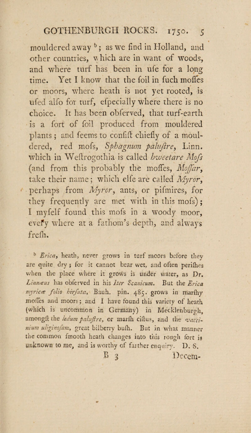 mouldered away b; as we find in Holland, and other countries, which are in want of woods, and where turf has been in ufe for a long time. Yet I know that the foil in fuch mofles or moors, where heath is not yet rooted, is ufed alfo for turf, efpecially where there is no choice. It has been obferved, that turf-earth is a fort of foil produced from mouldered plants; and feems to conflfl: chiefly of a moul¬ dered, red mofs, Sphagnum paluftre, Linn, which in Weftrogothia is called hweetare Mofs (and from this probably the mofles, Mo far y take their name; which elfe are called Myror, perhaps from Myror, ants, or pifmires, for they frequently are met with in this mofs); I myfelf found this mofs in a woody moor, evefy where at a fathom’s depth, and always frefh. b Erica, heath, never grows in turf moors before they are quite dry ; for it cannot bear wet, and often perilhes when the place where it grows is under water, as Dr. Linnteus has obferved in his her Scanicum. But the Erica tnyricce folio hirfita, Bauh. pin. 485. grows in marihy inoiTes and moors; and I have found this variety of heath (which is uncommon in Germany) in Mecklenburgh, amongft the ledum pal afire, or rnarfh ciftus, and the <vacci- nium uliginofam, great bilberry bufh. But in what manner the common fmooth heath changes into this rough fort is unknown to me, and is worthy cf farther enquiry. D. S. B 3 Decern-