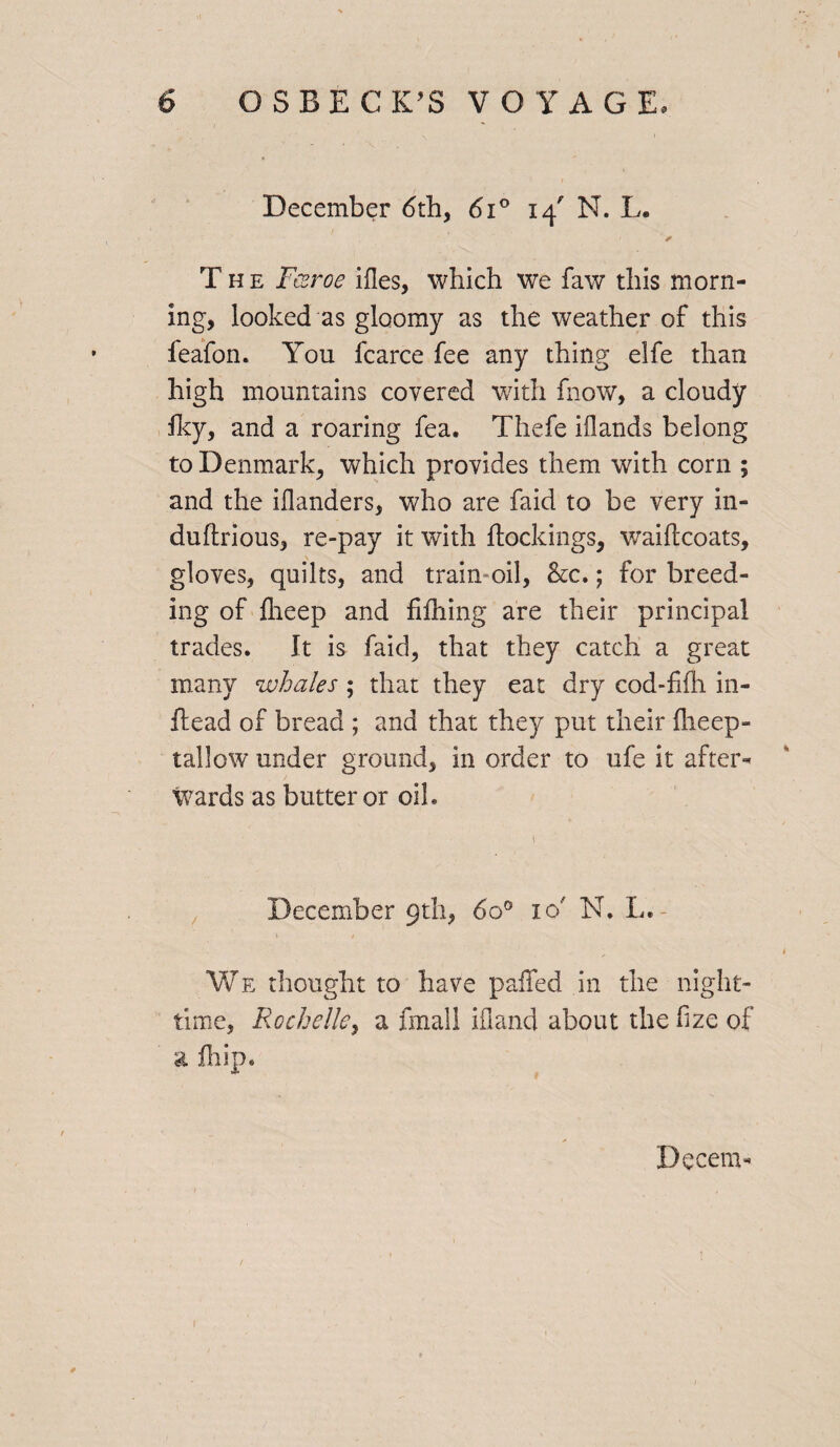 December <5th, 6i° 14' N. L. / , r The Fczroe ifles, which we faw this morn¬ ing, looked as gloomy as the weather of this feafon. You fcarce fee any thing elfe than high mountains covered with fnow, a cloudy iky, and a roaring fea. Thefe iflands belong to Denmark, which provides them with corn ; and the iflanders, who are faid to be very in- duftrious, re-pay it with ftockings, waiftcoats, gloves, quilts, and train oil, &c.; for breed¬ ing of ftieep and hilling are their principal trades. It is faid, that they catch a great many whales; that they eat dry cod-filh in- ilead of bread ; and that they put their fheep- tallow under ground, in order to ufe it after¬ wards as butter or oil. December 9th, 6o° 10 N. L. We thought to have pafied in the night¬ time, Rochelle, a fmall ifland about the hze of a fit ip. Decern-