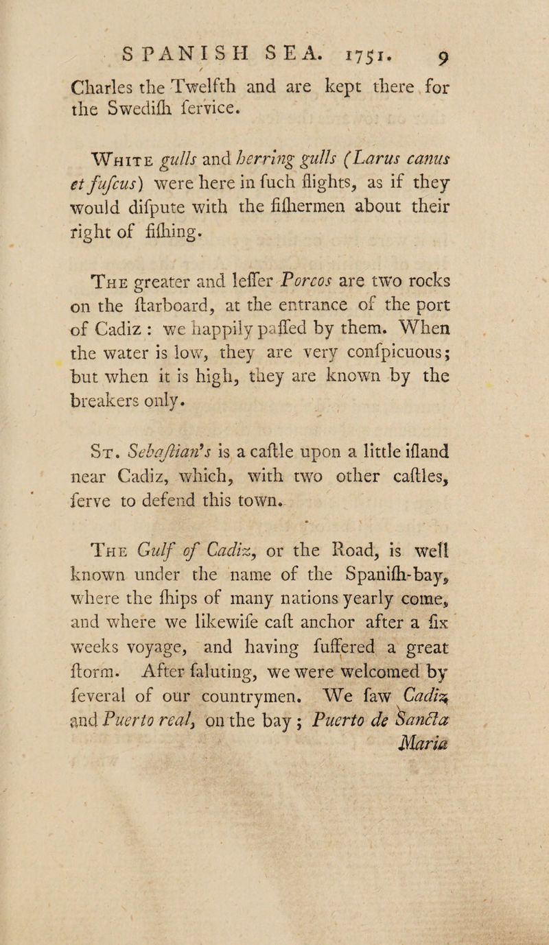 / Charles the Twelfth and are kept there for the Swediflh fervice. White gulls and herring gulls (Larus cams etfufcus) were here in fuch flights, as if they would difpute with the fifliermen about their right of filhing. The greater and leffer Por cos are two rocks on the (larboard, at the entrance of the port of Cadiz : we happily paffed by them. When the water is low, they are very confpicuous; but when it is high, they are known by the breakers only. St. Sebajlian’s is a caflle upon a little ifland near Cadiz, which, with two other caftles, ferve to defend this town. * \ The Gulf of Cadiz, or the Road, is well known under the name of the Spanifh-bay, where the fliips of many nations yearly come, and where we like wife cad anchor after a flx weeks voyage, and having differed a great dorm. After faluting, we were welcomed by feveral of our countrymen. We faw Cadh\ and Puerto real, on the bay ; Puerto de Sanfta Maria