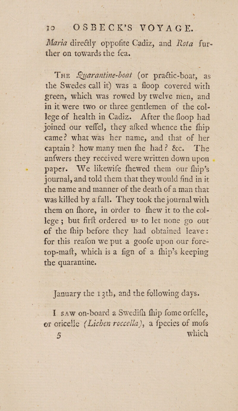 Maria dire&Iy oppofite Cadiz, and Rota fur- tlier on towards the fea. The Quarantine-boat (or pra&ic-boat, as the Swedes call it) was a Hoop covered with green, which was rowed by twelve men, and in it were two or three gentlemen of the col¬ lege of health in Cadiz. After the Hoop had joined our veffel, they aiked whence the fiiip came? what was her name, and that of her captain ? how many men (he had ? &c. The anfwers they received were written down upon paper. We likewife fliewed them our flip’s journal, and told them that they would find in it the name and manner of the death of a man that was killed by a fall. They took the journal with them on fliore, in order to fliew it to the col¬ lege ; but firft ordered up to let none go out of the (hip before they had obtained leave : for this reafon we put a goofe upon our fore- top-maft, which is a fign of a flip’s keeping the quarantine. January the 13th, and the following days. I saw on-board a SWediih flip fome orfelle, or oricelle (Lichen rocceiiaa fpecies of mofs 5 which