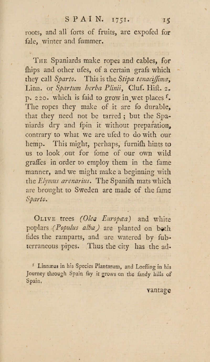 roots, and all forts of fruits, are expofed for fale, winter and fummer. The Spaniards make ropes and cables, for fhips and other ufes, of a certain grafs which they call Sparto. This is the Stipa tenacijfima, Linn, or Spartum herba Plinii, Cluf. Hid. 2* p. 220. which is faid to grow inyvvet places f. The ropes they make of it are fo durable, that they need not be tarred ; but the Spa¬ niards dry and fpin it without preparation, contrary to what we are ufed to do with our hemp. This might, perhaps, furnifli hints to us to look out for fome of our own wild gralfes in order to employ them in the fame manner, and we might make a beginning with the Elymus arenarius. The Spanifh mats which are brought to Sweden are made of the fame Sparto. Olive trees (Olea Europaa) and white poplars -(Populus alba) are planted on both tides the ramparts, and are watered by fub- terraneous pipes. Thus the city has the ad- - V, 1 f Linnaeus in his Species Plantarum, and Loefling in his Journey through Spain fay it grows on the fandy hills of Spain, vantage