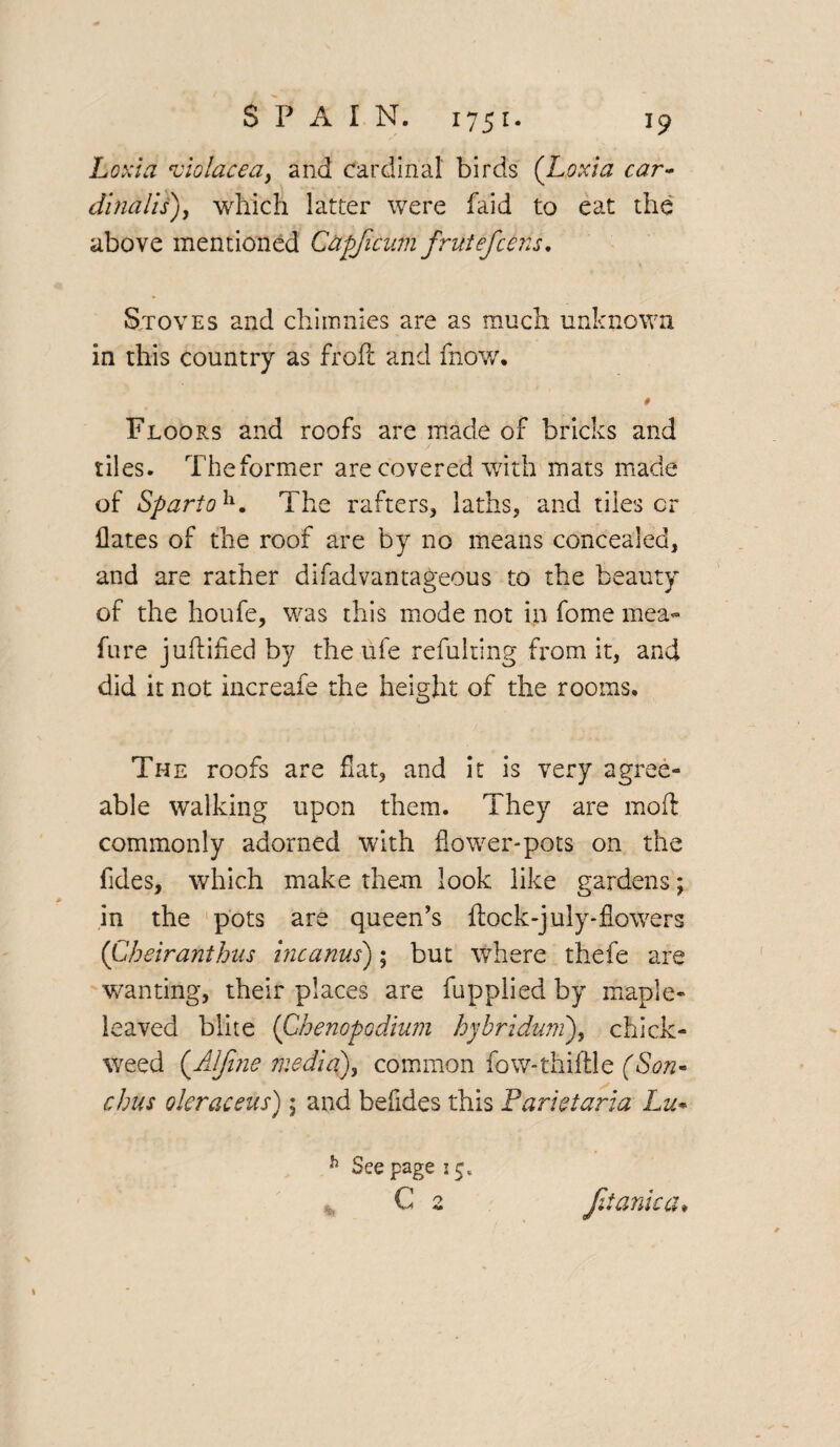 Loxia 'violacea, and cardinal birds (Lotcia car- dinalls), which latter were faid to eat the above mentioned C&pficum frtitefcens. Stoves and chiinnies are as much unknown in this country as froft and fnow. 0 Floors and roofs are made of bricks and tiles. The former are covered with mats made of Spartolx. The rafters, laths, and tiles or Hates of the roof are by no means concealed, and are rather difadvantageous to the beauty of the houfe, was this mode not in fome mea- fure juflified by the ufe refulting from it, and did it not increafe the height of the rooms. The roofs are fiat, and it is very agree¬ able walking upon them. They are mod commonly adorned with flower-pots on the Tides, which make them look like gardens; in the pots are queen’s ftock-july-flowers (Cheiranthus incanus); but where thefe are wanting, their places are fupplied by maple¬ leaved blite (Ghenopodium hybriduni), chick- weed (Alfine medley common fow-thiftle (Son* chus oleraceus); and befldes this Farietaria Lie- h See page j 5, C 2 fit ante a*