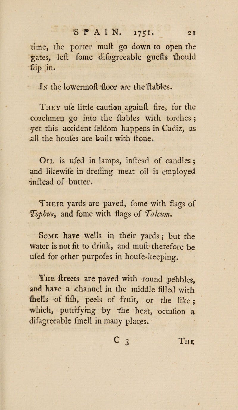 time, the porter muft go down to open the gates, left fome difagreeable guefts fhould flip in. In the lowermoft rfloor are the'{tables. They ufe little caution againft fire, for the coachmen go into the {tables with torches ; yet this accident feldom happens in Cadiz, as all the houfes are built with {tone. Oil is ufed in lamps, inftead of candles; and likewife in drefling meat oil is employed inftead of butter. Their yards are paved, fome with flags of Tophus y and fome with flags of Talcum. • , Some have wells in their yards; but the water is not fit to drink, and mult therefore be ufed for other purpofes in houfe-keeping. The ftreets are paved with round pebbles, and have a channel in the middle filled with fhells of fifh, peels of fruit, or the like; which, putrifying by the heat, occafion a difagreeable fmell in many plac.es. C 3 The;