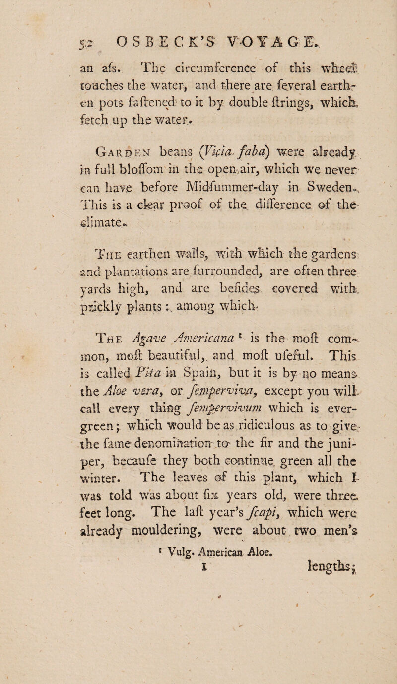 an als. The circumference of this wheel touches the water, and there are feveral earth¬ en pots fattened to it by double firings, which, fetch up the water. Garden beans (Vfcia* faba) were already in full bloffom in the open-,air, which we never can have before Midfummer-day in Sweden., This is a clear proof of the, difference of the climate- The earthen walls, with which the gardens and plantations are furrounded, are often three yards high, and are betides covered with, prickly plantsamong which' The Agave Americana 1 is the moff com-, mon, molt beautiful, and moff uierul. This is called Fka in Spain, but it is by no means the Aloe vsra, or femperviva, except you wilt- call every thing fempervivum which is ever¬ green; which would be as ridiculous as to give the fame denomination to- the fir and the juni¬ per, becaufe they both continue, green all the winter. The leaves of this plant, which I was told was about fix; years old, were three feet long. The laft year's fcapi> which were already mouldering, were about two men’s 5 Vulg. American Aloe. I lengths; 4