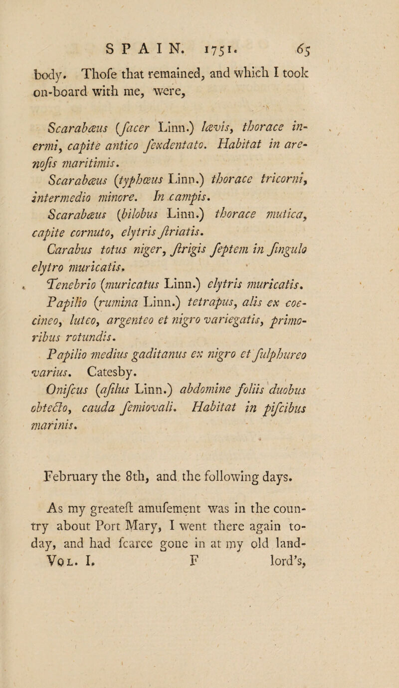 body. Thofe that remained, and which I took on-board with me, were, •N Scarabceus (facer Linn.) la-vis, thorace in- ermi, capite antic0 Jexdentato. Habitat in are- nofis maritimis. Scarabaus (typhceus Linn.) thorace tricorni, inter medio minore. In cainpis. Scarabaus (bilobus Linn.) thorace mutica, capite cornuto, elytris Jlriatis. Carabus totus niger, Jlrigis feptem in fmgulo elyiro muricatis. Fenebrio (niuricatus Linn.) elytris muricatis. Fapilio (rumina Linn.) tetrapusy alls ex coo- cine Oy luteo, argenteo et nigra variegatis, primo- rib us rotundis. Fapilio medius gaditanus ex nigro et fulphureo varius. Catesby. Onifcus (afilus Linn.) abdomine foliis duobus obtedo, cauda femiovali. Habitat in pifcibus marinis. February the 8th, and the following days. f As my greated: amufement was in the coun¬ try about Port Mary, I went there again to¬ day, and had fcarce gone in at my old land- Vol. I. F lord’s,