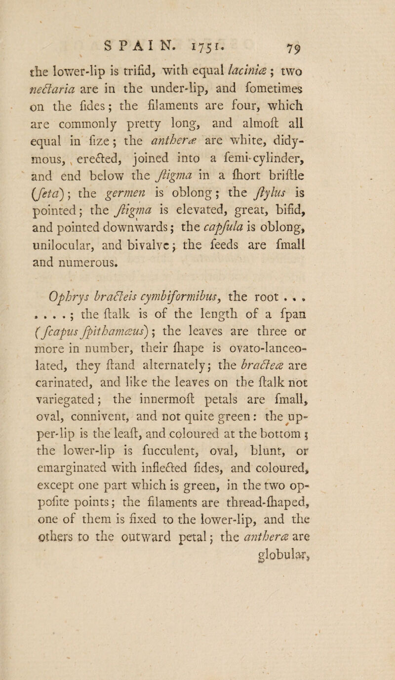 the lower-lip is trifid, with equal lacinite ; two nedaria are in the under-lip, and fometimes on the Tides; the filaments are four, which are commonly pretty long, and almoft all equal in fize; the anther# are white, didy- mous, ere&ed, joined into a femi-cylinder, and end below the Jligma in a fhort briflle (feta); the germen is oblong; the Jlylus is pointed; the Jligma is elevated, great, bifid, and pointed downwards; the capfula is oblong, unilocular, and bivalve; the feeds are final! and numerous. Ophrys bradeis cymbiformibus, the root . . . . . . . ; the {talk is of the length of a fpan (fcapus fpithamceus); the leaves are three or more in number, their fhape is ovato-lanceo- lated, they ftand alternately; the bradece are carinated, and like the leaves on the {talk not variegated; the innermoft petals are fmall, oval, connivent, and not quite green: the up- per-lip is the lead, and coloured at the bottom \ the lower-lip is fucculent, oval, blunt, or emarginated with inflected Tides, and coloured, except one part which is green, in the two op- pofite points; the filaments are thread-fhaped, one of them is fixed to the lower-lip, and the others to the outward petal; the anthers are globular,