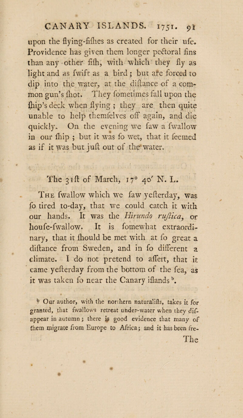 upon the flying-filhes as created for their ufe* Providence has given them longer pe&oral fins than any other fifh, with which they fly as light and as fwift as a bird ; but afe forced to dip into the water., at the difiance of a com* mon gun’s {hot. They fometixnes fall upon the fliip’s deck when flying ; they are then quite unable to help themfelves off again, and die quickly. On the evening we faw a fwallow in our {hip ; but it was fo wet, that it feemed as if it was but juft out of the water. The 31ft of March, 170 40' N. L- The fwallow which we faw yefterday, was fo tired to-day, that we could catch it with our hands. It was the Hirundo ruftica, or houfe-fwallow. It is fomewhat extraordi¬ nary, that it fliould be met with at fo great a diftance from Sweden, and in fo different a climate. I do not pretend to affert, that it came yefterday from the bottom of the fea, as it was taken fo near the Canary iflands \ < V Our author, with the northern naturalifts, takes it for granted, that fwallows retreat under-water when they dis¬ appear in autumn; there is good evidence that many of them migrate from Europe to Africa; and it has been fre-